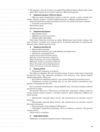 Як хороше в лісі! А скільки тут грибів! Он майнула білка. Куди вона схова-yy
лася? Де її хатка? А ось летить павучок. Щасливої дороги!
2.	 Завдання від динь. Робота в групах
—	Про що може розповідати кожен з текстів, якщо у нього такий заго-
ловок: «Осінь у парку»; «Осінні турботи їжачка»; «Праця людей восени»?
Діти об’єднуються в групи залежно від того, хто який заголовок отримав.
—	Складіть усну розповідь.
Звітування груп.
Фізкультхвилинка
3.	 Завдання від грушок
—	Прочитайте текст.
—	Доберіть до нього заголовок.
—	Обґрунтуйте свій вибір.
Уже осінь. Білочка готується до зими. Цілий день вона носить горіхи, жо-
луді. Сушить і складає їх у своєму дуплі. З такими запасами не страшна зві-
ряткові зима. (Запаслива білочка)
4.	 Завдання від яблучок
—	Прочитайте речення.
—	Переставте речення так, щоб вийшов зв’язний текст.
—	Запишіть складений текст.
А біля неї килим золотий лежить.
Облітає золоте листячко з берізки.
Вона, білокора, від холоду дрижить.
(Облітає золоте листячко з берізки.
Вона, білокора, від холоду дрижить.
А біля неї килим золотий лежить.)
5.	Творча робота
—	Відгадайте тваринку за описом.
Це свійська тварина. Він має пухнасте хутро. У нього довгі вуха і короткий
пухнастий хвіст. Ця тваринка полюбляє їсти капусту, сіно. Дуже любить
гризти морквинку. (Кролик)
—	Які свійські тваринки живуть у вас удома? (Короткі розповіді учнів.)
—	Спробуємо скласти розповідь про те, як діти можуть допомагати тва-
ринам у складний для них час.
Був холодний осінній ранок. Падав дрібний дощ. Хотілося швидше добігти
від школи до дому.
Та раптом Наталка з Миколкою зупинилися здивовані. Перед ними на
стежці сиділо мокре кошеня і жалібно нявчало. Діти вирішили забрати ко-
шеня додому.
—	Прочитайте перший абзац тексту. Як називається ця частина тексту?
(Зачин)
—	Прочитайте другий абзац тексту. Як називається ця частина тексту?
(Основна частина)
—	Якої частини в тексті бракує? (Кінцівки)
—	Спробуйте завершити розповідь. (Усне складання кінцівки. Заслухати
кілька учнів.)
Запис тексту в зошити.
V.	Підсумок уроку
Перевірка складеної кінцівки тексту. Редагування.
26
 