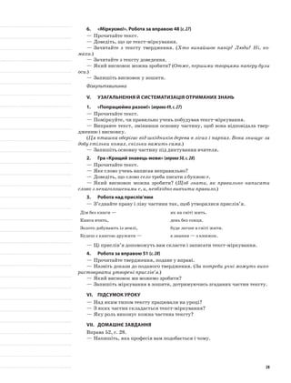 6.	 «Міркуємо!». Робота за вправою 48 (с.27)
—	Прочитайте текст.
—	Доведіть, що це текст-міркування.
—	Зачитайте з тексту твердження. (Хто винайшов папір? Люди? Ні, ко-
махи.)
—	Зачитайте з тексту доведення.
—	Який висновок можна зробити? (Отже, першими творцями паперу були
оси.)
—	Запишіть висновок у зошити.
Фізкультхвилинка
V.	Узагальнення й систематизація отриманих знань
1.	 «Попрацюймо разом!» (вправа49,с.27)
—	Прочитайте текст.
—	Поміркуйте, чи правильно учень побудував текст-міркування.
—	Виправте текст, змінивши основну частину, щоб вона відповідала твер-
дженню і висновку.
(Ця пташка оберігає від шкідників дерева в лісах і парках. Вона знищує за
добу стільки комах, скільки важить сама.)
—	Запишіть основну частину під диктування вчителя.
2.	Гра «Кращий знавець мови» (вправа50,с.28)
—	Прочитайте текст.
—	Яке слово учень написав неправильно?
—	Доведіть, що слово село треба писати з буквою е.
—	Який висновок можна зробити? (Щоб знати, як правильно написати
слово з ненаголошеними е, и, необхідно вивчити правило.)
3.	Робота над прислів’ями
—	З’єднайте праву і ліву частини так, щоб утворилися прислів’я.
Дім без книги — як на світі жить.
Книга вчить, день без сонця.
Золото добувають із землі, буде легше в світі жити.
Будеш з книгою дружити — а знання — з книжок.
—	Ці прислів’я допоможуть вам скласти і записати текст-міркування.
4.	Робота за вправою 51 (с.28)
—	Прочитайте твердження, подане у вправі.
—	Назвіть докази до поданого твердження. (За потреби учні можуть вико-
ристовувати утворені прислів’я.)
—	Який висновок ми можемо зробити?
—	Запишіть міркування в зошити, дотримуючись згаданих частин тексту.
VI.	Підсумок уроку
—	Над яким типом тексту працювали на уроці?
—	З яких частин складається текст-міркування?
—	Яку роль виконує кожна частина тексту?
VII.	Домашнє завдання
Вправа 52, с. 28.
—	Напишіть, яка професія вам подобається і чому.
28
 