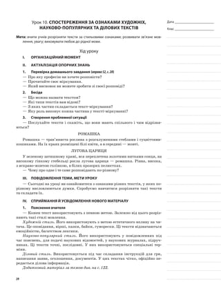 Дата _______________________
Клас _______________________
Урок 10. Спостереження за ознаками художніх,
науково-популярних та ділових текстів
Мета: вчити учнів розрізняти тексти за стильовими ознаками; розвивати зв’язне мов-
лення, увагу; виховувати любов до рідної мови.
Хід уроку
I.	 Організаційний момент
II.	Актуалізація опорних знань
1.	Перевірка домашнього завдання (вправа52,с.28)
—	Про яку професію ви хочете розповісти?
—	Прочитайте своє міркування.
—	Який висновок ви можете зробити зі своєї розповіді?
2.	Бесіда
—	Що можна назвати текстом?
—	Які типи текстів вам відомі?
—	З яких частин складається текст-міркування?
—	Яку роль виконує кожна частина у тексті-міркуванні?
3.	Створення проблемної ситуації
—	Послухайте тексти і скажіть, що вони мають спільного і чим відрізня-
ються?
Ромашка
Ромашка — трав’яниста рослина з розгалуженими стеблами і суцвіттями-
кошиками. На їх краях розміщені білі квіти, а в середині — жовті.
Лугова цариця
У зеленому затишному храмі, вся переплетена золотими нитками сонця, на
високому гінкому стебельці росла лугова цариця — ромашка. Рівна, висока,
з яскраво-жовтою голівкою, в білих прозорих пелюстках.
—	Чому про одне і те саме розповідають по-різному?
III.	Повідомлення теми, мети уроку
—	Сьогодні на уроці ви ознайомитеся з ознаками різних текстів, у яких по-
різному висловлюються думки. Спробуємо навчитися розрізняти такі тексти
та складати їх.
IV.	Сприймання й усвідомлення нового матеріалу
1.	Пояснення вчителя
—	Кожен текст використовують з певною метою. Залежно від цього розріз-
няють такі стилі мовлення.
Художній стиль. Його використовують з метою естетичного впливу на чи-
тача. Це оповідання, вірші, казки, байки, гуморески. Ці тексти відзначаються
емоційністю, багатством лексики.
Науково-популярний стиль. Його використовують у повідомленнях під
час пояснень, для подачі наукових відомостей, у наукових журналах, підруч-
никах. Ці тексти точні, послідовні. У них використовуються спеціальні тер-
міни.
Діловий стиль. Використовується під час складання інструкцій для гри,
написання заяви, оголошення, документів. У цих текстах чітко, офіційно пе-
редається ділова інформація.
Додатковий матеріал за темою див. на с. 122.
29
 