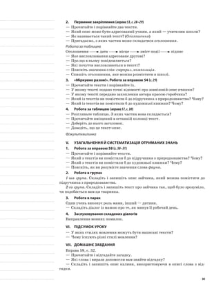 2.	Первинне закріплення (вправа53,с.28–29)
—	Прочитайте і порівняйте два тексти.
—	Який опис може бути адресований учням, а який — учителям школи?
—	Як називається такий текст? (Оголошення)
—	Пригадаємо, з яких частин може складатися оголошення.
Робота за таблицею
Оголошення дата місце зміст події підпис
—	Яке висловлювання адресоване другові?
—	Про що в ньому повідомляється?
—	Які почуття висловлюються в тексті?
—	Поясніть значення слів: сюрприз, композиція.
—	Спишіть оголошення, яке можна розмістити в школі.
3.	 «Міркуємо разом!». Робота за вправою 54 (с.29)
—	Прочитайте тексти і порівняйте їх.
—	У якому тексті подано точні відомості про зовнішній опис пташки?
—	У якому тексті передано захоплення автора красою горобчика?
—	Який із текстів ви помістили б до підручника з природознавства? Чому?
—	Який із текстів ви помістили б до художньої книжки? Чому?
4.	Робота за таблицею (вправа57,с.30)
—	Розгляньте таблицю. З яких частин вона складається?
—	Прочитайте вміщений в останній колонці текст.
—	Доберіть до нього заголовок.
—	Доведіть, що це текст-опис.
Фізкультхвилинка
V.	Узагальнення й систематизація отриманих знань
1.	Робота за вправою 58 (с.30–31)
—	Прочитайте і порівняйте тексти.
—	Який з текстів ви помістили б до підручника з природознавства? Чому?
—	Який з текстів ви помістили б до художньої книжки? Чому?
—	Поясніть, як ви розумієте значення слова фауна.
2.	Робота в групах
1-ша група. Складіть і запишіть опис зайчика, який можна помістити до
підручника з природознавства.
2-га група. Складіть і запишіть текст про зайчика так, щоб було зрозуміло,
чи подобається вам ця тваринка.
3.	Робота в парах
Один учень виконує роль мами, інший — дитини.
—	Складіть діалог із мамою про те, як минув її робочий день.
4.	 Заслуховування складених діалогів
Виправлення мовних помилок.
VI.	Підсумок уроку
—	У яких стилях мовлення можуть бути написані тексти?
—	Чому існують різні стилі мовлення?
VII.	Домашнє завдання
Вправа 59, с. 32.
—	Прочитайте і відгадайте загадку.
—	Які слова і вирази допомогли вам знайти відгадку?
—	Складіть і запишіть опис калини, використовуючи в описі слова з від-
гадки.
30
 