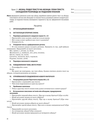 Дата _______________________
Клас _______________________
Урок 11. Абзац. Поділ тексту на абзаци. План тексту.
Складання розповіді за поданим планом
Мета: формувати уявлення учнів про абзац; виробляти вміння ділити текст на абзаци,
пояснювати зв’язок між абзацами та планом тексту; розвивати вміння складати роз-
повідь за поданим планом; виховувати старанність під час оформлення письмових
робіт.
Хід уроку
I.	 Організаційний момент
II.	Актуалізація опорних знань
1.	Перевірка домашнього завдання (вправа59,с.32)
—	Прочитайте опис калини, який ви склали вдома.
—	Які слова в описі зробили ваш текст художнім?
—	Підкресліть їх.
2.	Утворення тексту з деформованих речень
—	Зі слів кожного рядка складіть речення. Запишіть їх так, щоб вийшло
оповідання. Придумайте до нього заголовок.
Він, грався, і, дітьми, за, бігав.
Маленького, у, знайшли, лісі, діти, козлика.
Пасли, городі, на, потім.
Спочатку, молоком, його, годували.
Радував, козлик, дітей.
3.	Перевірка виконаного завдання
III.	Повідомлення теми, мети уроку
—	Розшифруйте слово.
базац
—	На уроці ми повторимо, що таке абзац, будемо вчитися ділити текст на
абзаци, складати розповідь за планом.
IV.	Сприймання й усвідомлення нового матеріалу
1.	Попрацюймо разом! Підготовча вправа 60 (с.32)
—	Прочитайте і порівняйте два тексти.
—	Чим вони відрізняються один від одного?
2.	Проблемне запитання
—	Чому в другому тексті кожна нова думка починається з нового рядка?
3.	Встановлення смислових зв’язків між абзацами, придумування
заголовків
—	Прочитайте перший абзац тексту. Про що в ньому йдеться? (Про гніздо)
—	Який заголовок можна до нього дібрати?
—	Прочитайте другий абзац тексту. Про що в ньому йдеться? (Про пта-
шеня)
—	Який заголовок можна дібрати до цього абзацу?
—	Прочитайте третій абзац тексту. Про кого в ньому повідомляється? (Про
Івася)
—	Придумайте до нього заголовок.
—	А в четвертому абзаці? (Про пташок)
—	Який заголовок можна придумати до четвертого абзацу?
31
 