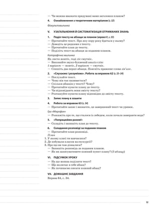 —	Чи можна вважати придумані вами заголовки планом?
4.	 Ознайомлення з теоретичним матеріалом (с.32)
Фізкультхвилинка
V.	Узагальнення й систематизація отриманих знань
1.	Поділ тексту на абзаци за планом (вправа61,с.33)
—	Прочитайте текст. Про яку пору року йдеться у ньому?
—	Доведіть це рядками з тексту.
—	Прочитайте план до тексту.
—	Поділіть текст на абзаци за поданим планом.
Каліграфічна хвилинка
Як листя жовтіє, тоді ліс смутніє.
—	Виконайте звуко-буквений аналіз слів:
1 варіант — жовтіє, 2 варіант — смутніє.
—	Спишіть два перші абзаци. Поясніть правопис слова зів’яле.
2.	 «Слухаємо і розуміємо». Робота за вправою 62 (с.33–34)
—	Послухайте текст.
—	Чому він так називається?
—	Скільки абзаців у тексті? Чому?
—	Прочитайте пункти плану до тексту.
—	Чи відповідають вони змісту тексту?
—	Розташуйте пункти плану відповідно до змісту тексту.
3.	 Запис плану в зошити
4.	Робота за вправою 63 (с.34)
—	Прочитайте запис і визначте, це завершений текст чи уривок.
Гра «Мікрофон»
—	Розкажіть про те, що сталося із лебедем, коли почала замерзати вода?
5.	 «Попрацюймо разом!»
—	Складіть і запишіть план до тексту.
6.	Складання розповіді за поданим планом
—	Прочитайте план розповіді.
План
1.	У якому класі ти навчаєшся?
2.	Де побували класом на екскурсії?
3.	Про що ви там дізналися?
—	Запишіть розповідь за поданим планом.
—	Як ви записуватимете кожний пункт плану? (З абзацу)
VI.	Підсумок уроку
—	На що можна поділити текст?
—	Що включає в себе абзац?
—	Як починаємо писати кожний абзац?
VII.	Домашнє завдання
Вправа 64, с. 34.
32
 