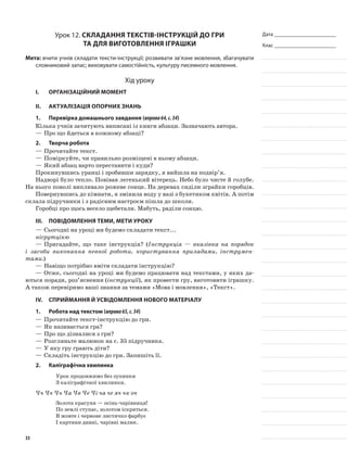 Дата _______________________
Клас _______________________
Урок 12. Складання текстів-інструкцій до гри
та для виготовлення іграшки
Мета: вчити учнів складати тексти-інструкції; розвивати зв’язне мовлення, збагачувати
словниковий запас; виховувати самостійність, культуру писемного мовлення.
Хід уроку
I.	 Організаційний момент
II.	Актуалізація опорних знань
1.	Перевірка домашнього завдання (вправа64,с.34)
Кілька учнів зачитують виписані із книги абзаци. Зазначають автора.
—	Про що йдеться в кожному абзаці?
2.	Творча робота
—	Прочитайте текст.
—	Поміркуйте, чи правильно розміщені в ньому абзаци.
—	Який абзац варто переставити і куди?
Прокинувшись уранці і зробивши зарядку, я вийшла на подвір’я.
Надворі було тепло. Повівав легенький вітерець. Небо було чисте й голубе.
На нього поволі випливало рожеве сонце. На деревах сиділи зграйки горобців.
Повернувшись до кімнати, я змінила воду у вазі з букетиком квітів. А потім
склала підручники і з радісним настроєм пішла до школи.
Горобці про щось весело щебетали. Мабуть, раділи сонцю.
III.	Повідомлення теми, мети уроку
—	Сьогодні на уроці ми будемо складати текст...
нісрутцікю
—	Пригадайте, що таке інструкція? (Інструкція — вказівка на порядок
і засоби виконання певної роботи, користування приладами, інструмен-
тами.)
—	Навіщо потрібно вміти складати інструкцію?
—	Отже, сьогодні на уроці ми будемо працювати над текстами, у яких да-
ються поради, роз’яснення (інструкції), як провести гру, виготовити іграшку.
А також перевіримо ваші знання за темами «Мова і мовлення», «Текст».
IV.	Сприймання й усвідомлення нового матеріалу
1.	Робота над текстом (вправа65,с.34)
—	Прочитайте текст-інструкцію до гри.
—	Як називається гра?
—	Про що дізналися з гри?
—	Розгляньте малюнок на с. 35 підручника.
—	У яку гру грають діти?
—	Складіть інструкцію до гри. Запишіть її.
2.	Каліграфічна хвилинка
Урок продовжимо без зупинки
З каліграфічної хвилинки.
Чч Чч Чч Ча Чв Че Чі ча че яч чк оч
Золота красуня — осінь-чарівниця!
По землі ступає, золотом іскриться.
В жовте і червоне листячко фарбує
І картини дивні, чарівні малює.
33
 
