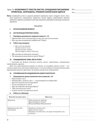 Дата _______________________
Клас _______________________
Урок 13. Особливості текстів-листів. Складання письмових
привітань, запрошень. Правила написання адреси
Мета: ознайомити учнів зі зразком ділового мовлення; вчити складати листи, пись-
мові привітання, запрошення, правильно писати адресу; закріплювати навички
вживання звертань; розвивати культуру мовлення; виховувати культуру писемного
мовлення.
Хід уроку
I.	 Організаційний момент
II.	Актуалізація опорних знань
1.	Перевірка домашнього завдання (вправа67,с.35)
—	Прочитайте текст-інструкцію до гри, яку ви склали вдома.
—	Яка гра вам сподобалася найбільше? Чому?
2.	Робота над загадкою
Ми, хоча і не крилаті,yy
Летимо в міста і села,
Несемо для вас, малята,
Звістки щирі та веселі. (Листи)
—	Що допомогло відгадати загадку?
—	Чи доводилося вам писати листи? Кому?
III.	Повідомлення теми, мети уроку
—	Сьогодні ми будемо вчитися писати листи, привітання, запрошення
своїм рідним, друзям.
Для того щоб привітати рідних зі святом, не потрібно писати листи — до-
статньо надіслати письмове привітання. А коли ви бажаєте відсвяткувати день
народження разом із друзями, ви можете роздати їм запрошення.
IV.	Сприймання й усвідомлення нового матеріалу
1.	 Опрацювання зразка написання листа (вправа68,с.36)
—	Прочитайте лист.
—	Поміркуйте, який це лист — колективний чи особистий?
—	До кого написав листа Сергійко?
—	З чого починається лист?
—	Про що Сергійко розповів бабусі?
—	Чим закінчується лист?
—	З яких частин складається лист?
2.	Робота за таблицею
Можливі частини листа Приклади
Звертання Любі мої дідусю і бабусю!
Дорогий братику Сергіє!
Шановний Юрію Михайловичу!
Інформація про стан
листування
Отримав (-ла) ваш лист...
Давно не було листа...
Отримав (-ла) твій лист, але зразу не відповів (-ла),
оскільки...
35
 