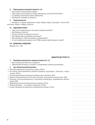 2.	Підписування конвертів (вправа69,с.36)
—	Розгляньте підписаний конверт.
—	Чию адресу ми пишемо в лівому верхньому куточку? (Свої дані)
—	У правому нижньому? (Дані адресата)
—	Підпишіть конверт за зразком.
3.	Творчий диктант
—	Запишіть у формі звертання слова: бабуся, брат, Дмитрик, Олена Ми-
хайлівна, дідусь, подруга, Іринка.
VІ.	Підсумок уроку
—	Чим текст відрізняється від групи окремих речень?
—	Які бувають тексти?
—	З яких частин складається текст?
—	Як оформлюються абзаци на письмі?
—	Які відомості є обов’язковими в запрошенні?
—	Із чого треба розпочинати лист? Що в ньому треба подати в кінці?
VII.	Домашнє завдання
Вправа 74, с. 38.
Додаток до уроку 22
1.	Перевірка домашнього завдання (вправа102,с.51)
—	Які словосполучення ви утворили?
—	Прочитайте речення, складені з утвореними словосполученнями.
2.	Гра «Лінгвістичний баскетбол»
Речення виражають закінчену думку. (yy Так)
За метою висловлювання речення бувають розповідні, питальні, спону-yy
кальні. (Так)
У кінці розповідного речення ставимо знак питання. (yy Ні)
Якщо в кінці речення стоїть знак питання, це речення спонукальне. (yy Ні)
Речення, які висловлюються з окличною інтонацією, називаються питаль-yy
ними. (Ні)
Звертання на письмі виділяються комами. (yy Так)
Основа речення — це підмет і присудок. (yy Так)
Слова в реченні зв’язуються за допомогою питань. (yy Так)
37
 