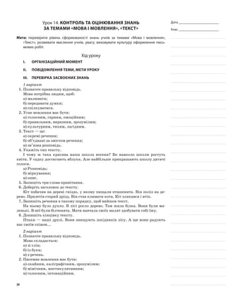 Дата _______________________
Клас _______________________
Урок 14. Контроль та оцінювання знань
за темами «Мова і мовлення», «Текст»
Мета: перевірити рівень сформованості знань учнів за темами «Мова і мовлення»,
«Текст»; розвивати мислення учнів, увагу; виховувати культуру оформлення пись-
мових робіт.
Хід уроку
I.	 Організаційний момент
II.	Повідомлення теми, мети уроку
III.	Перевірка засвоєних знань
1 варіант
1.	Позначте правильну відповідь.
Мова потрібна людям, щоб:
а)	малювати;
б)	передавати думки;
в)	спілкуватися.
2.	Усне мовлення має бути:
а)	голосним, гарним, емоційним;
б)	правильним, виразним, зрозумілим;
в)	культурним, тихим, лагідним.
3.	Текст — це:
а)	окремі речення;
б)	об’єднані за змістом речення;
в)	зв’язна розповідь.
4.	Укажіть тип тексту.
І чому ж така красива наша школа восени? Бо навколо школи ростуть
квіти. У садку достигають яблука. Але найбільше прикрашають школу дитячі
голоси.
а)	Розповідь;
б)	міркування;
в)	опис.
5.	Запишіть три слова привітання.
6.	Доберіть заголовок до тексту.
Кіт побачив на дереві гніздо, у якому пищали пташенята. Він поліз на де-
рево. Прилетів старий дрізд. Він став клювати кота. Кіт злякався і втік.
7.	Запишіть речення в такому порядку, щоб вийшов текст.
На ньому було дупло. В лісі росло дерево. Там жила білка. Вони були ма-
ленькі. В неї були білченята. Мати навчала своїх малят здобувати собі їжу.
8.	Допишіть кінцівку тексту.
Птахи — наші друзі. Вони знищують шкідників лісу. А ще вони радують
нас своїм співом...
2 варіант
1.	Позначте правильну відповідь.
Мова складається:
а)	зі слів;
б)	із букв;
в)	з речень.
2.	Писемне мовлення має бути:
а)	охайним, каліграфічним, зрозумілим;
б)	мімічним, жестикулятивним;
в)	голосним, інтонаційним.
39
 