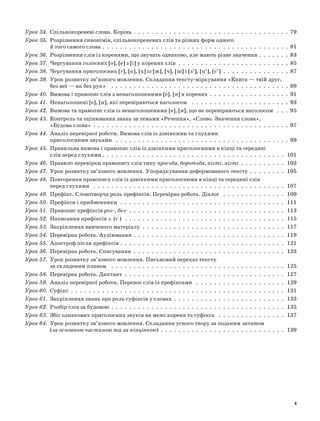 Урок 34. 	Спільнокореневі слова. Корінь  .  .  .  .  .  .  .  .  .  .  .  .  .  .  .  .  .  .  .  .  .  .  .  .  .  .  .  .  .  .  .  .  .  .  . 79
Урок 35. 	Розрізнення синонімів, спільнокореневих слів та різних форм одного
й того самого слова  .  .  .  .  .  .  .  .  .  .  .  .  .  .  .  .  .  .  .  .  .  .  .  .  .  .  .  .  .  .  .  .  .  .  .  .  .  .  .  .  .  . 81
Урок 36. 	Розрізнення слів із коренями, що звучать однаково, але мають різне значення  .  .  .  .  .  .  . 83
Урок 37. 	Чергування голосних [о], [е] з [і] у коренях слів  .  .  .  .  .  .  .  .  .  .  .  .  .  .  .  .  .  .  .  .  .  .  .  .  .  85
Урок 38. 	Чергування приголосних [г], [к], [х] із [ж], [ч], [ш] і [з’], [ц’], [с’]  .  .  .  .  .  .  .  .  .  .  .  .  .  .  .  87
Урок 39. 	Урок розвитку зв’язного мовлення. Складання тексту-міркування «Книга — твій друг,
без неї — як без рук»  .  .  .  .  .  .  .  .  .  .  .  .  .  .  .  .  .  .  .  .  .  .  .  .  .  .  .  .  .  .  .  .  .  .  .  .  .  .  .  .  89
Урок 40. 	Вимова і правопис слів з ненаголошеними [е], [и] в коренях  .  .  .  .  .  .  .  .  .  .  .  .  .  .  .  .  .  . 91
Урок 41. 	Ненаголошені [е], [и], які перевіряються наголосом  .  .  .  .  .  .  .  .  .  .  .  .  .  .  .  .  .  .  .  .  .  .  93
Урок 42. 	Вимова та правопис слів із ненаголошеними [е], [и], що не перевіряються наголосом  .  .  .  95
Урок 43. 	Контроль та оцінювання знань за темами «Речення», «Слово. Значення слова»,
«Будова слова» . . . . . . . . . . . . . . . . . . . . . . . . . . . . . . . . . . . . . . . . . . . . 97
Урок 44. 	Аналіз перевірної роботи. Вимова слів із дзвінкими та глухими
приголосними звуками  .  .  .  .  .  .  .  .  .  .  .  .  .  .  .  .  .  .  .  .  .  .  .  .  .  .  .  .  .  .  .  .  .  .  .  .  .  .  .  99
Урок 45. 	Правильна вимова і правопис слів із дзвінкими приголосними в кінці та середині
слів перед глухими  .  .  .  .  .  .  .  .  .  .  .  .  .  .  .  .  .  .  .  .  .  .  .  .  .  .  .  .  .  .  .  .  .  .  .  .  .  .  .  .  . 101
Урок 46. 	Правило перевірки правопису слів типу просьба, боротьба, кігті, нігті  .  .  .  .  .  .  .  .  .  .  . 103
Урок 47. 	Урок розвитку зв’язного мовлення. Упорядкування деформованого тексту .  .  .  .  .  .  .  .  . 105
Урок 48. 	Повторення правопису слів із дзвінкими приголосними в кінці та середині слів
перед глухими  .  .  .  .  .  .  .  .  .  .  .  .  .  .  .  .  .  .  .  .  .  .  .  .  .  .  .  .  .  .  .  .  .  .  .  .  .  .  .  .  .  .  .  . 107
Урок 49. 	Префікс. Словотворча роль префіксів. Перевірна робота. Діалог  .  .  .  .  .  .  .  .  .  .  .  .  .  .  . 109
Урок 50. 	Префікси і прийменники  .  .  .  .  .  .  .  .  .  .  .  .  .  .  .  .  .  .  .  .  .  .  .  .  .  .  .  .  .  .  .  .  .  .  .  .  .  . 111
Урок 51. 	Правопис префіксів роз-, без-  .  .  .  .  .  .  .  .  .  .  .  .  .  .  .  .  .  .  .  .  .  .  .  .  .  .  .  .  .  .  .  .  .  .  . 113
Урок 52. 	Написання префіксів з- (с-)  .  .  .  .  .  .  .  .  .  .  .  .  .  .  .  .  .  .  .  .  .  .  .  .  .  .  .  .  .  .  .  .  .  .  .  .  . 115
Урок 53. 	Закріплення вивченого матеріалу  .  .  .  .  .  .  .  .  .  .  .  .  .  .  .  .  .  .  .  .  .  .  .  .  .  .  .  .  .  .  .  .  . 117
Урок 54. 	Перевірна робота. Аудіювання  .  .  .  .  .  .  .  .  .  .  .  .  .  .  .  .  .  .  .  .  .  .  .  .  .  .  .  .  .  .  .  .  .  . 119
Урок 55. 	Апостроф після префіксів  .  .  .  .  .  .  .  .  .  .  .  .  .  .  .  .  .  .  .  .  .  .  .  .  .  .  .  .  .  .  .  .  .  .  .  .  . 121
Урок 56. 	Перевірна робота. Списування  .  .  .  .  .  .  .  .  .  .  .  .  .  .  .  .  .  .  .  .  .  .  .  .  .  .  .  .  .  .  .  .  .  .  . 123
Урок 57. 	Урок розвитку зв’язного мовлення. Письмовий переказ тексту
за складеним планом  .  .  .  .  .  .  .  .  .  .  .  .  .  .  .  .  .  .  .  .  .  .  .  .  .  .  .  .  .  .  .  .  .  .  .  .  .  .  .  . 125
Урок 58. 	Перевірна робота. Диктант  .  .  .  .  .  .  .  .  .  .  .  .  .  .  .  .  .  .  .  .  .  .  .  .  .  .  .  .  .  .  .  .  .  .  .  .  . 127
Урок 59. 	Аналіз перевірної роботи. Перенос слів із префіксами  .  .  .  .  .  .  .  .  .  .  .  .  .  .  .  .  .  .  .  .  . 129
Урок 60. 	Суфікс . . . . . . . . . . . . . . . . . . . . . . . . . . . . . . . . . . . . . . . . . . . . . . . . 131
Урок 61. 	Закріплення знань про роль суфіксів у словах .  .  .  .  .  .  .  .  .  .  .  .  .  .  .  .  .  .  .  .  .  .  .  .  .  . 133
Урок 62. 	Розбір слів за будовою .  .  .  .  .  .  .  .  .  .  .  .  .  .  .  .  .  .  .  .  .  .  .  .  .  .  .  .  .  .  .  .  .  .  .  .  .  .  .  . 135
Урок 63. 	Збіг однакових приголосних звуків на межі кореня та суфікса  .  .  .  .  .  .  .  .  .  .  .  .  .  .  .  . 137
Урок 64. 	Урок розвитку зв’язного мовлення. Складання усного твору за поданим зачином
(за основною частиною та за кінцівкою)  .  .  .  .  .  .  .  .  .  .  .  .  .  .  .  .  .  .  .  .  .  .  .  .  .  .  .  . 139
4
 