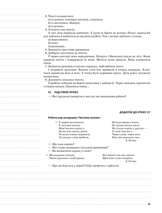 3.	Текст складається:
а)	із зачину, основної частини, кінцівки;
б)	із заголовка, абзаців;
в)	із речень.
4.	Укажіть тип тексту.
У лісі діти знайшли зайченят. У руки їх брати не можна. Почує людський
дух зайчиха й побоїться до маляти підійти. Так і загине зайченя з голоду.
а)	міркування;
б)	опис;
в)	розповідь.
5.	Запишіть три слова прощання.
6.	Доберіть заголовок до тексту.
У мами сьогодні день народження. Петрусь і Василько пішли до лісу. Вони
нарвали квітів і подарували їх мамі. Матуся дуже зраділа. Вона похвалила
синів.
7.	Запишіть речення в такому порядку, щоб вийшов текст.
І журавель видужав. Восени хлоп’ята знайшли в кущах журавля. Хлоп-
чики принесли його в село. У птаха було поранене крило. Діти довго лікували
журавлика.
8.	Допишіть кінцівку тексту.
Горобець побачив на березі шпаківню і зайняв її. Через тиждень прилетіли
з півдня шпаки. Піднявся гамір...
IV.	Підсумок уроку
—	Які труднощі виникли у вас під час виконання роботи?
Додаток до уроку 37
Робота над загадками «Частини основи»
У дерева могутнього,yy
У лагідної квітки
Обов’язково корінь є,
Це ми вже знаєм, дітки.
Та якщо корінь відірвати,
Чи шкоду з ним зробити,
Не буде дерево стояти,
Не зможе квітка жити.
Не тільки корінь у рослин —
У слові теж він є...
Через слова, через віки
Несе він значення своє.
Д. Білоус
—	Що таке корінь?
—	Які слова називають спільнокореневими?
—	Як визначити корінь у слові?
Ми віддавна і вікамиyy
Чесно дружимо з майстрами,
Які вміють так нас вжити,
Щоб нові слова створити.
Д. Білоус
—	Про що йдеться у вірші? (Про префікси і суфікси)
40
 