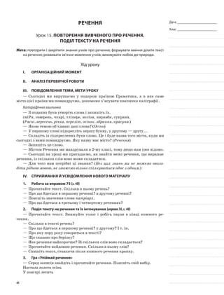 Дата _______________________
Клас _______________________
Речення
Урок 15. Повторення вивченого про речення.
Поділ тексту на речення
Мета: повторити і закріпити знання учнів про речення; формувати вміння ділити текст
на речення; розвивати зв’язне мовлення учнів; виховувати любов до природи.
Хід уроку
I.	 Організаційний момент
II.	Аналіз перевірної роботи
III.	Повідомлення теми, мети уроку
—	Сьогодні ми вирушаємо у подорож країною Граматика, а в яке саме
місто цієї країни ми помандруємо, допоможе з’ясувати хвилинка каліграфії.
Каліграфічна хвилинка
—	З поданих букв утворіть слова і запишіть їх.
сніРя, северень, чкарі, тліпере, нєсіон, няравбн, сукраня.
(Рясні, вересень, річка, переліт, осіннє, вбрання, красуня.)
—	Якою темою об’єднані дані слова? (Осінь)
—	У першому слові підкресліть першу букву, у другому — другу...
—	Складіть із підкреслених букв слово. Це і буде назва того міста, куди ми
сьогодні з вами помандруємо. Яку назву має місто? (Речення)
—	Запишіть це слово.
—	Містом Речення ми мандрували в 2-му класі, тому дещо нам уже відомо.
—	Сьогодні на уроці ми пригадаємо, як знайти межі речення, що виражає
речення, із скількох слів воно може складатися.
—	Для чого нам потрібні ці знання? (Без цих знань ми не можемо оволо-
діти рідною мовою, не зможемо вільно спілкуватися одне з одним.)
IV.	Сприймання й усвідомлення нового матеріалу
1.	Робота за вправою 75 (с.40)
—	Прочитайте текст. Скільки в ньому речень?
—	Про що йдеться в першому реченні? в другому реченні?
—	Поясніть значення слова патріарх.
—	Про що йдеться в третьому і четвертому реченнях?
2.	Поділ тексту на речення та їх інтонування (вправа76,с.40)
—	Прочитайте текст. Знижуйте голос і робіть паузи в кінці кожного ре-
чення.
—	Скільки в тексті речень?
—	Про що йдеться в першому реченні? у другому? І т. ін.
—	Про яку пору року говориться в тексті?
—	Що сказано про берізку?
—	Яке речення найкоротше? Зі скількох слів воно складається?
—	Прочитайте найдовше речення. Скільки в ньому слів?
—	Спишіть текст, ставлячи після кожного речення крапку.
3.	Гра «Упіймай речення»
—	Серед записів знайдіть і прочитайте речення. Поясніть свій вибір.
Настала золота осінь
У повітрі летить
41
 