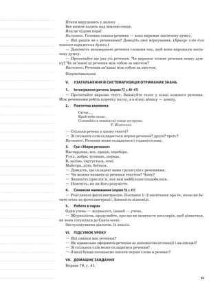 Птахи вирушають у далеку
Все нижче ходить над землею сонце.
Яка це чудова пора!
Висновок. Головна ознака речення — воно виражає закінчену думку.
—	Які рядки не є реченнями? Доведіть свої міркування. (Бракує слів для
повного вираження думки.)
—	Доповніть незавершені речення словами так, щоб вони виражали закін-
чену думку.
—	Прочитайте ще раз усі речення. Чи виражає кожне речення певну дум-
ку? Чи зв’язані ці речення між собою за змістом?
Висновок. Речення зв’язані між собою за змістом.
Фізкультхвилинка
V.	Узагальнення й систематизація отриманих знань
1.	Інтонування речень (вправа77,с.40–41)
—	Прочитайте виразно текст. Знижуйте голос у кінці кожного речення.
Між реченнями робіть коротку паузу, а в кінці абзацу — довшу.
2.	Поетична хвилинка
Світає...
Край неба палає.
Соловейко в темнім гаї сонце зустрічає.
Т. Шевченко
—	Скільки речень у цьому тексті?
—	Зі скількох слів складається перше речення? друге? третє?
Висновок. Речення може складатися і з одного слова.
3.	Гра «Збери речення»
Настирлива, все, праця, переборе.
Руку, добра, зупиняє, порада.
В, залізо, гартується, огні.
Майстра, діло, боїться.
—	Доведіть, що складені вами групи слів є реченнями.
—	Чи можна назвати ці речення текстом? Чому?
—	Запишіть прислів’я, яке вам найбільше сподобалося.
—	Поясніть, як ви його розумієте.
4.	Словесне малювання (вправа78,с.41)
—	Розгляньте фотоілюстрацію. Поставте 1–2 запитання про те, якою ви ба-
чите осінь на фотоілюстрації. Запишіть відповіді.
5.	Робота в парах
Один учень — журналіст, інший — учень.
—	Журналісти, продумайте, про що ви запитаєте школярів, щоб дізнатися,
як вони готуються до Свята осені.
Заслуховування діалогів, їх аналіз.
VI.	Підсумок уроку
—	Які ознаки має речення?
—	Як правильно оформити речення за допомогою інтонації і на письмі?
—	Зі скількох слів може складатися речення?
—	З якої букви починаємо писати перше слово в реченні?
VII.	Домашнє завдання
Вправа 79, с. 41.
42
 