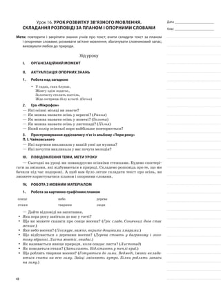 Дата _______________________
Клас _______________________
Урок 16. Урок розвитку зв’язного мовлення.
Складання розповіді за планом і опорними словами
Мета: повторити і закріпити знання учнів про текст; вчити складати текст за планом
і опорними словами; розвивати зв’язне мовлення; збагачувати словниковий запас;
виховувати любов до природи.
Хід уроку
I.	 Організаційний момент
II.	Актуалізація опорних знань
1.	Робота над загадкою
У садах, гаях блукає,yy
Жовту одіж зодягає,
Золотисту стелить постіль,
Жде сестрицю білу в гості. (Осінь)
2.	Гра «Мікрофон»
—	Які осінні місяці ви знаєте?
—	Як можна назвати осінь у вересні? (Рання)
—	Як можна назвати осінь у жовтні? (Золота)
—	Як можна назвати осінь у листопаді? (Пізня)
—	Який колір осінньої пори найбільше повторюється?
3.	Прослуховування аудіозапису п’єс із альбому «Пори року»
П. І. Чайковського
—	Які картини викликала у вашій уяві ця музика?
—	Які почуття викликала у вас почута мелодія?
III.	Повідомлення теми, мети уроку
—	Сьогодні на уроці ми помандруємо осінніми стежками. Будемо спостері-
гати за змінами, які відбуваються в природі. Складемо розповідь про те, що ми
бачили під час подорожі. А щоб вам було легше складати текст про осінь, ви
зможете користуватися планом і опорними словами.
IV.	Робота з мовним матеріалом
1.	Робота за картинно-графічним планом
сонце небо дерева
птахи тварини люди
—	Дайте відповіді на запитання.
Яка пора року завітала до нас у гості?yy
Що ви можете сказати про сонце восени? (yy Гріє слабо. Сонячних днів стає
менше.)
Яке небо восени? (yy Похмуре, важке, вкрите дощовими хмарами.)
Що відбувається з деревами восени? (yy Дерева стоять у багряному і золо-
тому вбранні. Листя жовтіє, опадає.)
Як називається явище природи, коли опадає листя? (yy Листопад)
Як поводяться птахи? (yy Затихають. Відлітають у теплі краї.)
Що роблять тварини восени? (yy Готуються до зими. Ведмеді, їжаки вклада-
ються спати на всю зиму. Зайці змінюють хутро. Білки роблять запаси
на зиму.)
43
 