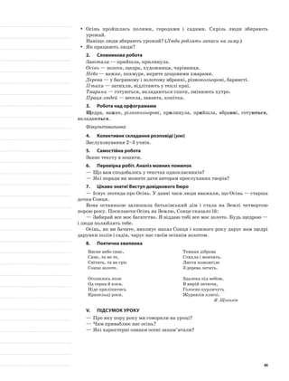 Осінь пройшлась полями, городами і садами. Скрізь люди збираютьyy
урожай.
Навіщо люди збирають урожай? (Люди роблять запаси на зиму.)
Як працюють люди?yy
2.	Словникова робота
Завітала — прийшла, прилинула.
Осінь — золота, щедра, художниця, чарівниця.
Небо — важке, похмуре, вкрите дощовими хмарами.
Дерева — у багряному і золотому вбранні, різнокольорові, барвисті.
Птахи — затихли, відлітають у теплі краї.
Тварини — готуються, вкладаються спати, змінюють хутро.
Праця людей — весела, завзята, копітка.
3.	Робота над орфограмами
Щедра, важке, різнокольорові, прилинула, прийшла, вбранні, готуються,
вкладаються.
Фізкультхвилинка
4.	Колективне складання розповіді (усно)
Заслуховування 2–3 учнів.
5.	Самостійна робота
Запис тексту в зошити.
6.	Перевірка робіт. Аналіз мовних помилок
—	Що вам сподобалось у текстах однокласників?
—	Які поради ви можете дати авторам прослуханих творів?
7.	Цікаво знати! Виступ довідкового бюро
—	Існує легенда про Осінь. У давні часи люди вважали, що Осінь — старша
дочка Сонця.
Вона останньою залишила батьківський дім і стала на Землі четвертою
порою року. Посилаючи Осінь на Землю, Сонце сказало їй:
—	Забирай все моє багатство. Я віддаю тобі все моє золото. Будь щедрою —
і люди полюблять тебе.
Осінь, як ви бачите, виконує наказ Сонця і кожного року дарує нам щедрі
дарунки полів і садів, чарує нас своїм осіннім золотом.
8.	Поетична хвилинка
Висне небо синє,
Синє, та не те,
Світить, та не гріє
Сонце золоте.
Оголилось поле
Од серпа й коси.
Ніде приліпитись
Крапельці роси.
Темная діброва
Стихла і мовчить.
Листя пожовтіле
З дерева летить.
Здалека під небом,
В вирій летючи,
Голосно курличуть
Журавлів ключі.
Я. Щоголів
V.	Підсумок уроку
—	Про яку пору року ми говорили на уроці?
—	Чим приваблює нас осінь?
—	Які характерні ознаки осені запам’ятали?
44
 