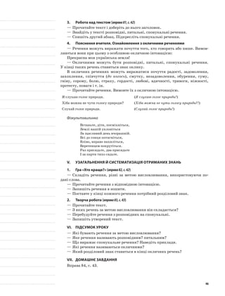 3.	Робота над текстом (вправа81,с.42)
—	Прочитайте текст і доберіть до нього заголовок.
—	Знайдіть у тексті розповідні, питальні, спонукальні речення.
—	Спишіть другий абзац. Підкресліть спонукальні речення.
4.	Пояснення вчителя. Ознайомлення з окличними реченнями
—	Речення можуть виражати почуття того, хто говорить або пише. Вимов-
ляються вони при цьому з особливою окличною інтонацією:
Прекрасна моя українська земля!
—	Окличними можуть бути розповідні, питальні, спонукальні речення.
У кінці таких речень ставиться знак оклику.
В окличних реченнях можуть виражатися почуття радості, задоволення,
захоплення, співчуття (до когось), смутку, незадоволення, обурення, суму,
гніву, сорому, болю, страху, гордості, любові, вдячності, тривоги, ніжності,
протесту, поваги і т. ін.
—	Прочитайте речення. Вимовте їх з окличною інтонацією.
Я слухаю голос природи. (Я слухаю голос природи!)
Хіба можна не чути голосу природи? (Хіба можна не чути голосу природи?!)
Слухай голос природи. (Слухай голос природи!)
Фізкультхвилинка
Встаньте, діти, посміхніться,
Землі нашій уклоніться
За щасливий день вчорашній.
Всі до сонця потягніться,
Вліво, вправо нахиліться,
Веретенцем покрутіться.
Раз присядьте, два присядьте
І за парти тихо сядьте.
V.	Узагальнення й систематизація отриманих знань
1.	Гра «Хто краще?» (вправа82,с.42)
—	Складіть речення, різні за метою висловлювання, використовуючи по-
дані слова.
—	Прочитайте речення з відповідною інтонацією.
—	Запишіть речення в зошити.
—	Поставте у кінці кожного речення потрібний розділовий знак.
2.	Творча робота (вправа83,с.43)
—	Прочитайте текст.
—	З яких речень за метою висловлювання він складається?
—	Перебудуйте речення з розповідних на спонукальні.
—	Запишіть утворений текст.
VI.	Підсумок уроку
—	Які бувають речення за метою висловлювання?
—	Яке речення називають розповідним? питальним?
—	Що виражає спонукальне речення? Наведіть приклади.
—	Які речення називаються окличними?
—	Який розділовий знак ставиться в кінці окличних речень?
VII.	Домашнє завдання
Вправа 84, с. 43.
46
 