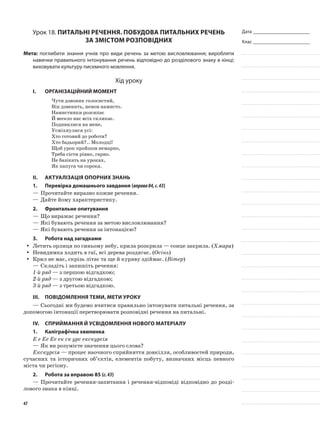 Дата _______________________
Клас _______________________
Урок 18. Питальні речення. Побудова питальних речень
за змістом розповідних
Мета: поглибити знання учнів про види речень за метою висловлювання; виробляти
навички правильного інтонування речень відповідно до розділового знаку в кінці;
виховувати культуру писемного мовлення.
Хід уроку
I.	 Організаційний момент
Чути дзвоник голосистий,
Він дзвенить, немов намисто.
Намистинки розсипає
Й весело нас всіх скликає.
Подивилися на мене,
Усміхнулися усі:
Хто готовий до роботи?
Хто бадьорий?.. Молодці!
Щоб урок пройшов немарно,
Треба сісти рівно, гарно.
Не базікать на уроках,
Як папуга чи сорока.
II.	Актуалізація опорних знань
1.	Перевірка домашнього завдання (вправа84,с.43)
—	Прочитайте виразно кожне речення.
—	Дайте йому характеристику.
2.	 Фронтальне опитування
—	Що виражає речення?
—	Які бувають речення за метою висловлювання?
—	Які бувають речення за інтонацією?
3.	Робота над загадками
Летить орлиця по синьому небу, крила розкрила — сонце закрила. (yy Хмара)
Невидимка ходить в гаї, всі дерева роздягає. (yy Осінь)
Крил не має, скрізь літає та ще й куряву здіймає. (yy Вітер)
—	Складіть і запишіть речення:
1-й ряд — з першою відгадкою;
2-й ряд — з другою відгадкою;
3-й ряд — з третьою відгадкою.
III.	Повідомлення теми, мети уроку
—	Сьогодні ми будемо вчитися правильно інтонувати питальні речення, за
допомогою інтонації перетворювати розповідні речення на питальні.
IV.	Сприймання й усвідомлення нового матеріалу
1.	Каліграфічна хвилинка
Е е Ее Ее ек ск урс екскурсія
—	Як ви розумієте значення цього слова?
Екскурсія — процес наочного сприйняття довкілля, особливостей природи,
сучасних та історичних об’єктів, елементів побуту, визначних місць певного
міста чи регіону.
2.	Робота за вправою 85 (с.43)
—	Прочитайте речення-запитання і речення-відповіді відповідно до розді-
лового знака в кінці.
47
 