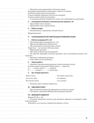 —	Виділене слово вимовляйте з більшою силою.
Складання відповідей на запитання і запис їх у зошити.
До Києва їздили учні на екскурсію.
У музеї природи побували учні під час екскурсії.
Учитель возив учнів на екскурсію.
—	У кожному реченні підкресліть слова, які є відповіддю на запитання.
3.	Інтонування питальних і окличних речень (вправа86,с.44)
—	Прочитайте текст мовчки.
—	Прочитайте текст напівголосно.
4.	Робота в парах
—	Позмагайтеся у виразному читанні тексту.
Фізкультхвилинка
V.	Узагальнення й систематизація отриманих знань
1.	Робота за вправою 87 (с.44)
—	Розгляньте фотоілюстрацію на с. 44.
—	Що на ній зображено? (Паросток)
—	Як ви розумієте значення цього слова?
Паросток — це молоде стебло рослини.
—	Прочитайте речення.
—	Яке воно за метою висловлювання?
—	За зразком побудуйте питальні речення, які б стосувалися різних слів
поданого.
—	Запишіть побудовані речення.
—	Усно дайте на них відповідь.
2.	Творча робота
—	Запишіть три питальних речення і дайте відповіді на них.
У якому місяці цвіте верес? Верес цвіте у ... (вересні).
У ... ... жовтіє листя? ... ... у жовтні.
У ... ... ... опадає? ... ... ... у листопаді.
3.	Гра «Утвори прислів’я»
Бджола мала, той взимку відпочиває.
Хто влітку дбає, все переборе.
Настирлива праця а й та працює.
—	Поясніть зміст кожного прислів’я.
VI.	Підсумок уроку
—	Над якими реченнями ми працювали сьогодні на уроці?
—	Чи можна у мовленні обійтися без питальних речень?
VII.	Домашнє завдання
Вправа 87 (3), с. 44.
—	Складіть невеличку казочку про маленьке зернятко за поданим у впра-
ві 87 реченням.
Розкажіть, що сталося із зернятком навесні, улітку.
48
 