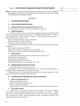 Дата _______________________
Клас _______________________
Урок 19. Звертання. Розділові знаки при звертаннях
Мета: розширити знання учнів про звертання в спонукальних реченнях; розвивати
вміння виділяти звертання на письмі; збагачувати словниковий запас учнів; вихову-
вати любов до усної народної творчості.
Хід уроку
I.	 Організаційний момент
II.	Актуалізація опорних знань
1.	Перевірка домашнього завдання (вправа87(3),с.44)
Учні зачитують складені казочки про маленьке зернятко.
2.	Графічний диктант
—	Визначте види речень за метою висловлювання, використовуючи умовні
позначки: розповідне неокличне речення — РН; розповідне окличне — РО; пи-
тальне неокличне — ПН; питальне окличне — ПО; спонукальне неокличне —
СН; спонукальне окличне — СО.
Яка ж ти гарна й пишна, земле наша! (РО)
Посадіть, друзі, в школі сад! (СО)
Ти знаєш, як пахне любисток? (РП)
А у тім просторім світі добра научайтесь, рідної своєї мови й пісні не цурай-
тесь! (СО)
Як не любити мову нашу?! (ПО)
Хліб пахне солодко, як пахнуть меду соти. (РН)
Завжди пам’ятайте про батьків і допомагайте їм. (СН)
3.	Творча робота
—	Перетворіть розповідні речення на питальні і спонукальні.
Андрій читає цікаву книгу.
Учні заходять у світлий клас.
Діти взяли кошики і пішли до лісу.
Додатковий матеріал за темою див. на с. 124.
III.	Повідомлення теми, мети уроку
—	Тема «Звертання» не є новою для вас.
Пригадайте, коли ви вчилися складати листи, привітання, запрошення, то
використовували звертання у власному мовленні.
Сьогодні на уроці ви закріпите вміння виділяти голосом звертання і вжи-
вати при звертанні відповідні розділові знаки.
IV.	Сприймання й усвідомлення нового матеріалу
1.	Робота за вправою 88 (с.45)
—	Прочитайте виразно вірш.
—	Поясніть значення слова хижка.
—	До кого звертається автор?
—	Зверніть увагу, де міститься звертання і як воно виділяється на письмі.
2.	Пояснення вчителя
—	Звертання — це слово або група слів, що називає того, до кого зверта-
ються. Під час вимови звертання виділяється голосом, а на письмі — комою
або знаком оклику. Якщо звертання стоїть на початку або в кінці речення,
воно виділяється комою. Якщо звертання стоїть у середині речення, воно
з обох боків виділяється комами.
49
 