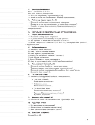 3.	Каліграфічна хвилинка
Сс Сс Сс сс си се іс са ос син
Спи, моя ластівко, солодко спи!
—	Знайдіть звертання у віршованому рядку.
—	Яким за метою висловлювання є речення зі звертанням?
4.	Робота над віршем (вправа89,с.45)
—	Прочитайте вірш, виділяючи голосом звертання.
—	Якими за метою висловлювання є речення зі звертаннями?
—	Спишіть речення зі звертаннями. Звертання підкресліть.
Фізкультхвилинка
V.	Узагальнення й систематизація отриманих знань
1.	Творча робота (вправа90,с.46)
—	Запишіть слова у формі звертання.
—	Із двома звертаннями на вибір складіть речення.
—	Які речення за метою висловлювання ви склали?
—	Отже, звертання вживаються не тільки у спонукальних реченнях,
а й у розповідних.
2.	Вибірковий диктант
—	Випишіть лише звертання.
На тобі, Гаврило, що мені немило!
На тобі, небоже, що мені негоже!
Антошку! Їж потрошку, лише не з’їж ложку!
Хапай, Петре, поки тепле!
З Богом, Парасю, як люди трапляються!
Ні сіло, ні впало, давай, бабо, сало! (Народна творчість)
3.	Письмо з пам’яті (вправа91,с.46)
—	Прочитайте вірш. Знайдіть у ньому звертання.
—	Чому поет назвав пісні рідного краю золотим зерном?
—	Прочитайте вірш кілька разів. Намагайтеся його запам’ятати.
—	Запишіть вірш з пам’яті.
4.	Гра «Відгадай казку»
—	З яких казок ці уривки? Знайдіть у них звертання.
Гуси, гуси, гусенята,yy
Візьміть мене на крилята...
Не їж мене, лиско,yy
Я тобі пісеньку заспіваю...
Гей, Круть! Гей, Верть!yy
А гляньте скільки зерна я намолотив!
Приходь, Журавлику, приходь, лебедику!yy
Я для тебе, як для себе...
5.	Хвилинка спілкування (с.46)
—	Розіграйте діалог з відомої вам казки. Продовжіть його.
VI.	Підсумок уроку
—	Що ми називаємо звертанням?
—	Як звертання виділяються в усній мові?
—	А як звертання виділяються на письмі?
VII.	Домашнє завдання
Вправа 92, с. 46.
50
 