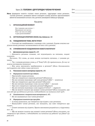 Дата _______________________
Клас _______________________
Урок 20. Головні і другорядні члени речення
Мета: формувати поняття «головні члени речення», «другорядні члени речення»,
«основа речення»; розвивати вміння знаходити основу речення; вдосконалювати
вміння встановлювати зв’язок слів у реченні; виховувати любов до природи.
Хід уроку
I.	 Організаційний момент
Ось і дзвоник дав сигнал —
Працювати час настав.
Тож і ми часу не гаймо
І урок розпочинаймо!
II.	Актуалізація опорних знань (див.додатокнас.14)
III.	Повідомлення теми, мети уроку
—	Сьогодні ми ознайомимося з назвами слів у реченні, будемо вчитися ви-
діляти основу речення і встановлювати зв’язок слів у реченні.
IV.	Сприймання й усвідомлення нового матеріалу
1.	Доповнення речень (вправа93,с.47)
—	Доповніть речення словами, які відповідають на питання, подані
в дужках.
Висновок. Усі слова, до яких можна поставити питання, є членами ре-
чення.
—	Чи є членами речення слова у, в? Чому? (Ні. Це прийменники. До них не
можна поставити питання.)
—	Яку роль виконують прийменники в реченні? (Вони допомагають
пов’язувати між собою слова в реченні.)
2.	Пояснення нового матеріалу (вправа94,с.47)
1)	 Формування поняття про підмет.
—	Прочитайте перше речення.
—	Про що говориться в першому реченні? (Жовтень)
—	На яке питання відповідає цей член речення? (Що? — жовтень)
—	Про що говориться в другому реченні? (Мальви)
—	На яке питання відповідає слово мальви? (Що? — мальви)
—	Про кого говориться в третьому реченні? (Журавлі)
—	На яке питання відповідає слово журавлі? (Хто? — журавлі)
—	Що ви можете сказати про названі члени речення? (Вони вказують, про
кого або про що йдеться в реченні, і відповідають на питання хто? що?)
2)	 Ознайомлення з теоретичним матеріалом (с. 47).
—	Як же називаються такі члени речення?
3)	 Формування поняття про присудок.
—	А тепер дізнаємося, що говориться про підмет у цих реченнях.
—	Відшукайте члени речення, які вказують, що саме говориться про
підмет.
—	Ставте питання від підмета. Зразок виконання роздивіться у підручнику
на с. 47.
—	Що ви можете сказати про названі члени речення? (Вони вказують, що
говориться про підмет, і відповідають на питання що робить? що робив? що
робили?)
51
 