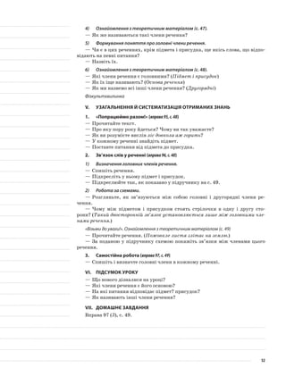 4)	 Ознайомлення з теоретичним матеріалом (с. 47).
—	Як же називаються такі члени речення?
5)	 Формування поняття про головні члени речення.
—	Чи є в цих реченнях, крім підмета і присудка, ще якісь слова, що відпо-
відають на певні питання?
—	Назвіть їх.
6)	 Ознайомлення з теоретичним матеріалом (с. 48).
—	Які члени речення є головними? (Підмет і присудок)
—	Як їх іще називають? (Основа речення)
—	Як ми назвемо всі інші члени речення? (Другорядні)
Фізкультхвилинка
V.	Узагальнення й систематизація отриманих знань
1.	 «Попрацюймо разом!» (вправа95,с.48)
—	Прочитайте текст.
—	Про яку пору року йдеться? Чому ви так уважаєте?
—	Як ви розумієте вислів ліс довкола аж горить?
—	У кожному реченні знайдіть підмет.
—	Поставте питання від підмета до присудка.
2.	 Зв’язок слів у реченні (вправа96,с.48)
1)	 Визначення головних членів речення.
—	Спишіть речення.
—	Підкресліть у ньому підмет і присудок.
—	Підкреслюйте так, як показано у підручнику на с. 49.
2)	 Робота за схемами.
—	Розгляньте, як зв’язуються між собою головні і другорядні члени ре-
чення.
—	Чому між підметом і присудком стоять стрілочки в одну і другу сто-
рони? (Такий двосторонній зв’язок установлюється лише між головними чле-
нами речення.)
«Візьми до уваги!». Ознайомлення з теоретичним матеріалом (с. 49)
—	Прочитайте речення. (Пожовкле листя злітає на землю.)
—	За поданою у підручнику схемою покажіть зв’язки між членами цього
речення.
3.	Самостійна робота (вправа97,с.49)
—	Спишіть і визначте головні члени в кожному реченні.
VI.	Підсумок уроку
—	Що нового дізналися на уроці?
—	Які члени речення є його основою?
—	На які питання відповідає підмет? присудок?
—	Як називають інші члени речення?
VII.	Домашнє завдання
Вправа 97 (3), с. 49.
52
 