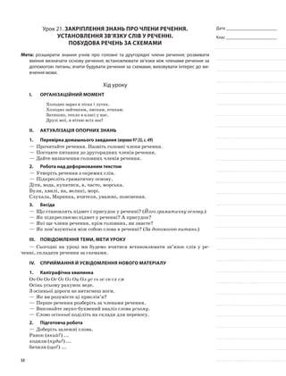 Дата _______________________
Клас _______________________
Урок 21. Закріплення знань про члени речення.
Установлення зв’язку слів у реченні.
Побудова речень за схемами
Мета: розширити знання учнів про головні та другорядні члени речення; розвивати
вміння визначати основу речення; встановлювати зв’язки між членами речення за
допомогою питань; вчити будувати речення за схемами; виховувати інтерес до ви-
вчення мови.
Хід уроку
I.	 Організаційний момент
Холодно зараз в лісах і лугах.
Холодно зайчикам, лискам, птахам.
Затишно, тепло в класі у нас.
Друзі мої, я вітаю всіх вас!
II.	Актуалізація опорних знань
1.	Перевірка домашнього завдання (вправа97(3),с.49)
—	Прочитайте речення. Назвіть головні члени речення.
—	Поставте питання до другорядних членів речення.
—	Дайте визначення головних членів речення.
2.	Робота над деформованим текстом
—	Утворіть речення з окремих слів.
—	Підкресліть граматичну основу.
Діти, вода, купатися, в, часто, морська.
Були, хвилі, на, великі, морі.
Слухала, Маринка, вчителя, уважно, пояснення.
3.	Бесіда
—	Що становлять підмет і присудок у реченні? (Його граматичну основу.)
—	Як підкреслюємо підмет у реченні? А присудок?
—	Які ще члени речення, крім головних, ви знаєте?
—	Як пов’язуються між собою слова в реченні? (За допомогою питань.)
III.	Повідомлення теми, мети уроку
—	Сьогодні на уроці ми будемо вчитися встановлювати зв’язок слів у ре-
ченні, складати речення за схемами.
IV.	Сприймання й усвідомлення нового матеріалу
1.	Каліграфічна хвилинка
Оо Оо Оо Ос Ог Оз Оц Ол ус сь ос св сх см
Осінь усьому рахунок веде.
З осінньої дороги не витягнеш ноги.
—	Як ви розумієте ці прислів’я?
—	Перше речення розберіть за членами речення.
—	Виконайте звуко-буквений аналіз слова усьому.
—	Слово осінньої поділіть на склади для переносу.
2.	Підготовча робота
—	Доберіть залежні слова.
Ранок (який?) ...
ходили (куди?) ...
бачили (що?) ...
53
 