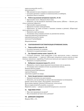 прислухалися (до чого?) ...
відчули (що?) ...
—	Що допомогло вам утворити словосполучення?
—	Складіть речення з одним зі словосполучень за вибором.
—	Запишіть його в зошити.
3.	Робота над мовним матеріалом (вправа98,с.49–50)
—	Прочитайте текст. Визначте його тему.
—	Поясніть, як ви розумієте значення слова шати. (Шати — багате, роз-
кішне святкове вбрання.)
—	Прочитайте перше речення.
—	Визначте головні члени речення.
—	Простежте, як вони зв’язані з іншими словами в реченні. (Користуй-
теся зразком на с. 50.)
—	Запишіть третє речення.
—	Установіть між словами зв’язок за допомогою питань.
Гори (що роблять?) одягаються;
одягаються (у що?) у шати;
шати (які?) різнобарвні.
Фізкультхвилинка
V.	Узагальнення й систематизація отриманих знань
1.	Творча робота (вправа99,с.50)
—	Складіть речення за схемами.
—	Запишіть складені речення в зошит.
2.	Гра «Кращий знавець мови» (вправа99,с.50)
—	Складіть речення, щоб підметами в них виступали слова з першого
рядка, а присудками — з другого. (Школярі готуються взяти участь у спор-
тивних змаганнях з футболу. Учителька навчила нас виразно читати.)
—	Запишіть складені речення.
3.	Вибіркове списування (вправа101,с.50–51)
—	Випишіть з тексту вірша виділені сполучення слів за зразком.
—	Установіть між словами зв’язок за допомогою питань.
Пливла (де?) по морю;
хвилечка (яка?) бистренька;
зорі (які?) веселі;
закотивсь (куди?) за хмару.
4.	 Запис під диктування з коментуванням
—	Запишіть речення під диктування.
—	Поясніть, які це речення за метою висловлювання та інтонацією.
Осіннє листя тихо падає. (Розповідне, неокличне)
Коли знову пригріє сонечко? (Питальне, неокличне)
Яка ж гарна осінь! (Розповідне, окличне)
Бережіть книгу — джерело знань! (Спонукальне, окличне)
VI.	Підсумок уроку
—	Над чим працювали на уроці?
—	Як установити зв’язок слів у реченні?
VII.	Домашнє завдання
Вправа 102, с. 51.
54
 