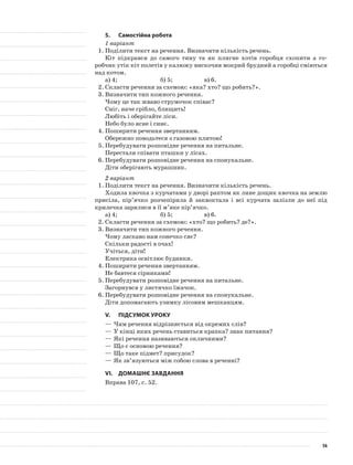 5.	Самостійна робота
1 варіант
1.	Поділити текст на речення. Визначити кількість речень.
Кіт підкрався до самого тину та як плигне хотів горобця схопити а го-
робчик утік кіт полетів у калюжу вискочив мокрий брудний а горобці сміються
над котом.	
а) 4;		 б) 5;		 в) 6.
2.	Скласти речення за схемою: «яка? хто? що робить?».
3.	Визначити тип кожного речення.
Чому це так жваво струмочок співає?
Сніг, наче срібло, блищить!
Любіть і оберігайте ліси.
Небо було ясне і синє.
4.	Поширити речення звертанням.
Обережно поводьтеся з газовою плитою!
5.	Перебудувати розповідне речення на питальне.
Перестали співати пташки у лісах.
6.	Перебудувати розповідне речення на спонукальне.
Діти оберігають мурашник.
2 варіант
1.	Поділити текст на речення. Визначити кількість речень.
Ходила квочка з курчатами у дворі раптом як лине дощик квочка на землю
присіла, пір’ячко розчепірила й заквоктала і всі курчата залізли до неї під
крилечка зарилися в її м’яке пір’ячко.
а) 4;		 б) 5;		 в) 6.
2.	Скласти речення за схемою: «хто? що робить? де?».
3.	Визначити тип кожного речення.
Чому ласкаво нам сонечко сяє?
Скільки радості в очах!
Учіться, діти!
Електрика освітлює будинки.
4.	Поширити речення звертанням.
Не бавтеся сірниками!
5.	Перебудувати розповідне речення на питальне.
Загорнувся у листячко їжачок.
6.	Перебудувати розповідне речення на спонукальне.
Діти допомагають узимку лісовим мешканцям.	
V.	Підсумок уроку
—	Чим речення відрізняється від окремих слів?
—	У кінці яких речень ставиться крапка? знак питання?
—	Які речення називаються окличними?
—	Що є основою речення?
—	Що таке підмет? присудок?
—	Як зв’язуються між собою слова в реченні?
VI.	Домашнє завдання
Вправа 107, с. 52.
56
 