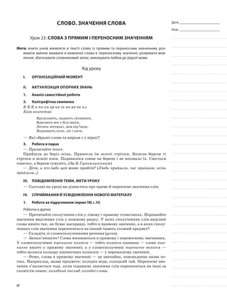 Дата _______________________
Клас _______________________
Слово. Значення слова
Урок 23. Слова з прямим і переносним значенням
Мета: вчити учнів виявляти в тексті слова із прямим та переносним значенням; роз-
вивати вміння вживати в мовленні слова в пере­носному значенні; розвивати мов-
лення; збагачувати словниковий запас; виховувати любов до рідної мови.
Хід уроку
I.	 Організаційний момент
II.	Актуалізація опорних знань
1.	Аналіз самостійної роботи
2.	Каліграфічна хвилинка
К К К к кк кн кр ик ік пк ак ок кл
Київ колектив
Кружляють, падають сніжинки,
Вдягають все у білі шати,
Летять легенькі, мов пір’їнки,
Вкривають поле, ліс і хати.
—	Які образні слова та вирази є у вірші?
3.	Робота в парах
—	Прочитайте текст.
Прийшла до беріз осінь. Принесла їм золоті стрічки. Вплели берези ті
стрічки в зелені коси. Подивилося сонце на берези і не впізнало їх. Сміється
сонечко, а берези сумують. (За В. Сухомлинським)
—	Діти, а хто (або що) може прийти? (Люди прийшли, час прийшов, осінь
прийшла...)
III.	Повідомлення теми, мети уроку
—	Сьогодні на уроці ви дізнаєтеся про пряме й переносне значення слів.
IV.	Сприймання й усвідомлення нового матеріалу
1.	Робота за підручником (вправа108,с.54)
Робота в групах
—	Прочитайте сполучення слів у лівому і правому стовпчиках. Порівняйте
значення виділе­них слів у кожному рядку. У яких сполученнях слів виділені
слова вжито так, як буває насправді, тобто в прямому зна­ченні, а в яких сполу-
ченнях слів значення переноситься на інший чимось схожий предмет?
—	Складіть зі словосполученнями речення (усно).
—	Запам’ятайте! Слова вживаються в прямому і переносно­му значеннях.
У словосполученні пшеничне колосся — тоб­то колосся пшениці — слово пше-
ничне вжито у прямому значенні; а у словосполученні пшеничне волосся —
тобто волосся кольору пшеничних колосків — у переносному значенні.
—	Отже, слова в прямому значенні — це звичайна, повсякденна назва чо-
гось. Наприклад, назва предмета: холодна вода, солодкий чай. Переносне зна-
чення з’являється тоді, коли справжнє значення слів перено­ситься на інші за
схожістю ознак: холодний погляд, со­лодкі слова.
57
 