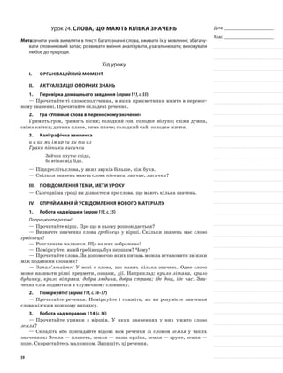Дата _______________________
Клас _______________________
Урок 24. Слова, що мають кілька значень
Мета: вчити учнів виявляти в тексті багатозначні слова, вживати їх у мовленні; збагачу-
вати словниковий запас; розвивати вміння аналізувати, узагальнювати; виховувати
любов до природи.
Хід уроку
I.	 Організаційний момент
II.	Актуалізація опорних знань
1.	Перевірка домашнього завдання (вправа111,с.55)
—	Прочитайте ті словосполучення, в яких при­кметники вжито в перенос-
ному значенні. Прочитайте складені речення.
2.	Гра «Упіймай слова в переносному значенні»
Гримить грім, гримить пісня; солодкий сон, солодке яблуко; свіжа думка,
свіжа квітка; дитина плаче, зима плаче; солодкий чай, солодке життя.
3.	Каліграфічна хвилинка
и и ии ми ім ир ги хи ти из
Граки півники лисички
Зайчик плутає сліди,
бо втікає від біди.
—	Підкресліть слова, у яких звуків більше, ніж букв.
—	Скільки значень мають слова півники, зайчик, лисички?
III.	Повідомлення теми, мети уроку
—	Сьогодні на уроці ви дізнаєтеся про слова, що мають кілька значень.
IV.	Сприймання й усвідомлення нового матеріалу
1.	Робота над віршем (вправа112,с.55)
Попрацюйте разом!
—	Прочитайте вірш. Про що в ньому розповідається?
—	Визначте значення слова гребінець у вірші. Скільки значень має слово
гребінець?
—	Розгляньте малюнки. Що на них зображено?
—	Поміркуйте, який гребінець був першим? Чому?
—	Прочитайте слова. За допомогою яких питань можна встановити зв’язки
між поданими словами?
—	Запам’ятайте! У мові є слова, що мають кілька значень. Одне сло­во
може називати різні предмети, ознаки, дії. На­приклад: крило літака, крило
будинку, крило вітря­ка; добра людина, добра страва; іде дощ, іде час. Зна-
чення слів подаються в тлумачному словнику.
2.	Поміркуйте! (вправа113,с.56–57)
—	Прочитайте речення. Поміркуйте і скажіть, як ви розумієте значення
слова ніжка в кожному випадку.
3.	Робота над вправою 114 (с.56)
—	Прочитайте уривки з віршів. У яких значеннях у них ужито слово
земля?
—	Складіть або пригадайте відомі вам речення зі словом земля у таких
значеннях: Земля — планета, земля — наша країна, земля — ґрунт, земля —
поле. Скористайтесь малюнком. Запишіть ці речення.
59
 