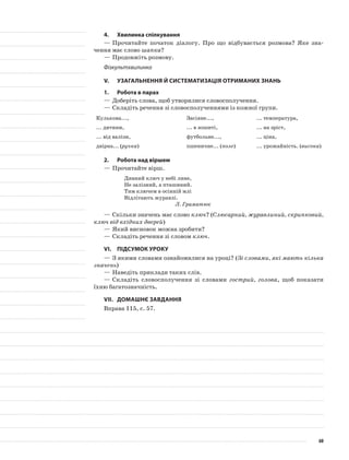 4.	Хвилинка спілкування
—	Прочитайте початок діалогу. Про що відбувається розмова? Яке зна-
чення має слово шапка?
—	Продовжіть розмову.
Фізкультхвилинка
V.	Узагальнення й систематизація отриманих знань
1.	Робота в парах
—	Доберіть слова, щоб утворилися словосполучення.
—	Складіть речення зі словосполученнями із кожної групи.
Кулькова..., Засіяне..., ... температура,
... дитини, ... в зошиті, ... на зріст,
... від валізи, футбольне..., ... ціна,
двірна... (ручка) пшеничне... (поле) ... урожайність. (висока)
2.	Робота над віршем
—	Прочитайте вірш.
Дивний ключ у небі лине,
Не залізний, а пташиний.
Тим ключем в осінній млі
Відлітають журавлі.
Л. Граматюк
—	Скільки значень має слово ключ? (Слюсарний, журавлиний, скрипковий,
ключ від вхідних дверей)
—	Який висновок можна зробити?
—	Складіть речення зі словом ключ.
VІ.	Підсумок уроку
—	З якими словами ознайомилися на уроці? (Зі словами, які мають кілька
значень)
—	Наведіть приклади таких слів.
—	Складіть словосполучення зі словами гострий, голова, щоб показати
їхню багатозначність.
VІІ.	Домашнє завдання
Вправа 115, с. 57.
60
 