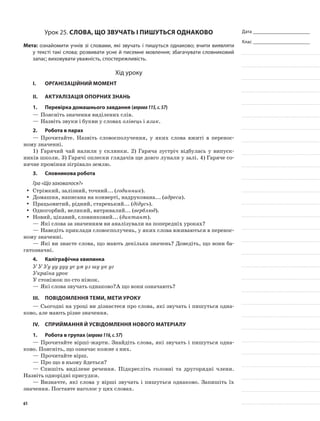 Дата _______________________
Клас _______________________
Урок 25. Слова, що звучать і пишуться однаково
Мета: ознайомити учнів зі словами, які звучать і пишуться однаково; вчити виявляти
у тексті такі слова; розвивати усне й писемне мовлення; збагачувати словниковий
запас; виховувати уважність, спостережливість.
Хід уроку
I.	 Організаційний момент
II.	Актуалізація опорних знань
1.	Перевірка домашнього завдання (вправа115,с.57)
—	Поясніть значення виділених слів.
—	Назвіть звуки і букви у словах олівець і язик.
2.	Робота в парах
—	Прочитайте. Назвіть словосполучення, у яких слова вжиті в перенос-
ному значенні.
1)	 Гарячий чай налили у склянки. 2) Гаряча зустріч відбулась у випуск-
ників школи. 3) Гарячі оплески глядачів ще довго лунали у залі. 4) Гаряче со-
нячне проміння зігрівало землю.
3.	Словникова робота
Гра «Що заховалося?»
Стрімкий, залізний, точний... (yy годинник).
Домашня, написана на конверті, надрукована... (yy адреса).
Працьовитий, рідний, старенький... (yy дідусь).
Одногорбий, великий, витривалий... (yy верблюд).
Новий, цікавий, словниковий... (yy диктант).
—	Які слова за значенням ви аналізували на попередніх уроках?
—	Наведіть приклади словосполучень, у яких слова вживаються в перенос-
ному значенні.
—	Які ви знаєте слова, що мають декілька значень? Доведіть, що вони ба-
гатозначні.
4.	Каліграфічна хвилинка
У У Уу уу ууу ус ум уз шу ук уг
Україна урок
У стоніжок по сто ніжок.
—	Які слова звучать однаково?А що вони означають?
III.	Повідомлення теми, мети уроку
—	Сьогодні на уроці ви дізнаєтеся про слова, які звучать і пишуться одна-
ково, але мають різне значення.
IV.	Сприймання й усвідомлення нового матеріалу
1.	Робота в групах (вправа116,с.57)
—	Прочитайте вірші-жарти. Знайдіть слова, які звучать і пишуться одна-
ково. Поясніть, що означає кожне з них.
—	Прочитайте вірш.
—	Про що в ньому йдеться?
—	Спишіть виділене речення. Підкресліть головні та другоряд­ні члени.
Назвіть однорідні присудки.
—	Визначте, які слова у вірші звучать і пишуться однаково. За­пишіть їх
значення. Поставте наголос у цих словах.
61
 