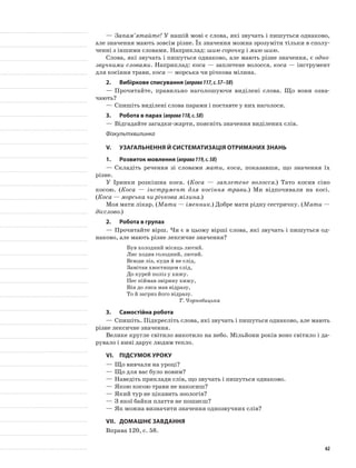 —	Запам’ятайте! У нашій мові є слова, які звучать і пишуть­ся однаково,
але значення мають зовсім різне. Їх значен­ня можна зрозуміти тільки в сполу-
ченні з іншими словами. Наприклад: шию сорочку і мию шию.
Слова, які звучать і пишуться однаково, але ма­ють різне значення, є одно-
звучними словами. Наприклад: коса — заплетене волосся, коса — інструмент
для косіння трави, коса — морська чи річкова мілина.
2.	Вибіркове списування (вправа117,с.57–58)
—	Прочитайте, правильно наголошуючи виділені слова. Що вони озна-
чають?
—	Спишіть виділені слова парами і поставте у них наголоси.
3.	Робота в парах (вправа118,с.58)
—	Відгадайте загадки-жарти, поясніть значення виділених слів.
Фізкультхвилинка
V.	Узагальнення й систематизація отриманих знань
1.	Розвиток мовлення (вправа119,с.58)
—	Складіть речення зі словами мати, коса, показавши, що значення їх
різне.
У Іринки розкішна коса. (Коса — заплетене волосся.) Тато косив сіно
косою. (Коса — інструмент для косіння трави.) Ми відпочивали на косі.
(Коса — морська чи річкова мілина.)
Моя мати лікар. (Мати — іменник.) Добре мати рідну сестричку. (Мати —
дієслово.)
2.	Робота в групах
—	Прочитайте вірш. Чи є в цьому вірші слова, які звучать і пишуться од-
наково, але мають різне лексичне значення?
Був холодний місяць лютий.
Лис ходив голодний, лютий.
Всюди ліз, куди й не слід,
Замітав хвостищем слід,
До курей поліз у хижу.
Пес піймав звірину хижу,
Він до лиса мав відразу,
То й загриз його відразу.
Т. Чорнобицька
3.	Самостійна робота
—	Спишіть. Підкресліть слова, які звучать і пишуться однаково, але мають
різне лексичне значення.
Велике кругле світило викотило на небо. Мільйони років воно світило і да-
рувало і нині дарує людям тепло.
VІ.	Підсумок уроку
—	Що вивчали на уроці?
—	Що для вас було новим?
—	Наведіть приклади слів, що звучать і пишуться однаково.
—	Якою косою трави не накосиш?
—	Який тур не цікавить зоологів?
—	З якої байки плаття не пошиєш?
—	Як можна визначити значення однозвучних слів?
VІІ.	Домашнє завдання
Вправа 120, с. 58.
62
 