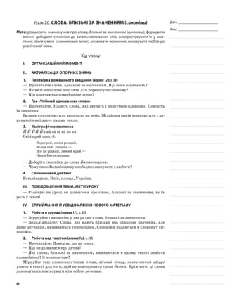 Дата _______________________
Клас _______________________
Урок 26. Слова, близькі за значенням (синоніми)
Мета: розширити знання учнів про слова, близькі за значенням (синоніми); формувати
вміння добирати синоніми до загальновживаних слів, використовувати їх у мов-
ленні; збагачувати словниковий запас; розвивати мовлення; виховувати любов до
української мови.
Хід уроку
I.	 Організаційний момент
II.	Актуалізація опорних знань
1.	Перевірка домашнього завдання (вправа120,с.58)
—	Прочитайте слова, однакові за звучан­ням. Що вони означають?
—	Як виділені слова поділити для переносу по-різному?
—	Що означають слова дорідне зерно?
2.	Гра «Упіймай одноразове слово»
—	Прочитайте. Назвіть слова, які звучать і пишуться однаково. Поясніть
їх значення.
Велике кругле світило викотило на небо. Мільйони років воно світило і да-
рувало і нині дарує людям тепло.
3.	Каліграфічна хвилинка
Й Й ЙЙ Йй ай ой ій ей йо ий
Свій край шануй.
Водограй, полів розмай,
Зелен-гай, ліщина —
Все це рідний, любий край —
Наша Батьківщина.
—	Доберіть синоніми до слова Батьківщина.
—	Чому свою Батьківщину необхідно шанувати і любити?
4.	Словниковий диктант
Батьківщина, Київ, площа, Україна.
III.	Повідомлення теми, мети уроку
—	Сьогодні на уроці ви дізнаєтеся про слова, близькі за значенням, та їх
роль у тексті.
IV.	Сприймання й усвідомлення нового матеріалу
1.	Робота в групах (вправа121,с.58)
—	Згрупуйте і випишіть у два рядки слова, близькі за значенням.
—	Запам’ятайте! Слова, які мають близьке або однакове значення, але
різне звучання, називаються синонімами. Синоніми подаються в словнику си-
нонімів.
2.	Робота над текстом (вправа122,с.59)
—	Прочитайте. Доведіть, що це текст.
—	Що ви дізналися про дятла?
—	Які слова, близькі за значенням, вживаються в цьому тексті замість
слова дятел? З якою метою?
Міркуйте так: словосполучення птах, лісовий лікар, незви­чайний хірург
ужито в тексті для того, щоб не повторювати слова дятел. Крім того, ці слова
допомагають пов’язувати між собою речення.
63
 
