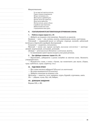 Фізкультхвилинка
Із-за парт всі миттю встали,
Гарно спинки підрівняли.
Вгору тягнимось усі,
Мов трава в дрібній росі.
Потім легко всі присіли,
Наче ноги заболіли.
Потім встали, руки в боки
І зробили два підскоки.
Каблучками цок-цок.
І продовжим знов урок.
V.	Узагальнення й систематизація отриманих знань
1.	Робота в парах (вправа123,с.59)
—	Доберіть до поданих слів синоніми. Запишіть за зразком.
Будинок — хата — дім, хатина, халупа, помешкання, оселя, кам’яниця.
Сміливий — відважний (який не відчуває страху), мужній, доблесний
(особливо в боротьбі) хоробрий, безстрашний.
Сумувати — журитися, печалитися.
Веселий — (який має гарний настрій, викликає веселість) — життєра-
дісний; жартівливий, потішний, дотепний.
Дітвора — діти (маленькі дівчатка і хлопчики), малеча.
—	Із синонімами однієї групи складіть усно різні речення.
2.	Гра «Добери словечко» (вправа124,с.59)
—	Прочитайте, добираючи з дужок потрібні за змістом слова. Запишіть
утворений текст.
—	Підкресліть слова, в яких є букви, що позначають два звуки. (Зграя,
кущі, щебетали, куща, щоранку, їли.)
VІ.	Підсумок уроку
—	Які слова вчилися добирати? (Близькі за значенням)
—	Як вони називаються? (Синоніми)
—	Доберіть синоніми до поданих слів.
Метелиця — заметіль, хуга, завірюха, пурга, буревій, хуртовина, завія.
Ліс — діброва, пуща, бір, гай, байрак.
VІІ.	Домашнє завдання
Вправа 125, с. 60.
64
 