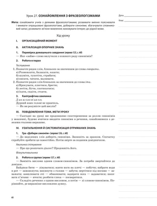 Дата _______________________
Клас _______________________
Урок 27. Ознайомлення з фразеологізмами
Мета: ознайомити учнів з деякими фразеологізмами; розвивати вміння пояснювати
і вживати опрацьовані фразеологізми, добирати синоніми; збагачувати словнико-
вий запас; розвивати зв’язне мовлення; виховувати інтерес до рідної мови.
Хід уроку
I.	 Організаційний момент
II.	Актуалізація опорних знань
1.	Перевірка домашнього завдання (вправа125,с.60)
—	Яке «зайве» слово вилучили з кожного ряду синонімів?
2.	Робота в парах
Тестування
1.	Позначте рядок слів, близьких за значенням до слова говорити.
а)	Розмовляти, балакати, казати;
б)	шуміти, тупотіти, стрибати;
в)	писати, читати, малювати.
2.	Позначте рядок слів близьких за значенням до слова іти.
а)	Крокувати, плестися, брести;
б)	летіти, бігти, спотикатися;
в)	їхати, сидіти, стояти.
3.	Каліграфічна хвилинка
Д ин яз оло ві ия ель
Дурний язик голові не приятель.
—	Як ви розумієте цей вислів?
III.	Повідомлення теми, мети уроку
—	Сьогодні на уроці ми продовжимо спостереження за роллю синонімів
у мовленні, будемо вчитися вводити синоніми в речення, ознайомимося з де-
якими сталими виразами.
IV.	Узагальнення й систематизація отриманих знань
1.	Гра «Добери синонім» (вправа126,с.60)
—	До виділених слів доберіть синоніми. Запишіть за зраз­ком. Спочатку
спробуйте зробити це самостійно. Потім звірте за поданим довідничком.
Хвилинка спілкування
—	Про що розпочато діалог? Продовжіть його.
Фізкультхвилинка
2.	Робота в групах (вправа127,с.60)
—	Замініть вислови одним сло­вом-синонімом. За потреби звертайтеся до
довідки.
Байдики бити — лінуватися; взяти ноги на плечі — побігти; набрати води
в рот — замовкнути; викинути з голови — забути; вертітися під ногами — за-
важати; замилюва­ти очі — обманювати; задирати носа — задаватися; наки-
вати п’ятами — втекти; розбити глека — посваритися.
—	Складіть речення з одним висловом, а потім — зі словом-синонімом. По-
рівняйте, де виразніше висловлено думку.
65
 