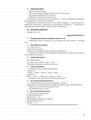 V.	Підсумок уроку
—	Що вивчали на уроці?
—	Які слова вчилися добирати? (Близькі за значенням)
—	Як вони називаються? (Синоніми)
—	Доберіть синоніми до поданих слів.
Успіх (вдале завершення певної роботи) — удача, досягнення, перемога,
уроч. звершення, (блискучий) тріумф.
Турбуватися (виявляти увагу до чиїх-небудь турбот) — клопотатися, пі-
клуватися, бідкатися, журитися; (в передчутті недоброго) — непокоїтися,
тривожитися, бентежитися, хвилюватися; побоюватися.
VІ.	Домашнє завдання
Вправа 128, с. 61.
Додаток до уроку 33
1.	Перевірка домашнього завдання (вправа146,с.68)
—	Продовжте діалог. Розкажіть, що цікавого ви зараз читаєте у вільний
час?
2.	Каліграфічна хвилинка
Г г Гг Гу аг гд сг ог
Герой гриміти гумка
Гудуть вони по-бджолиному, але меду не приносять.
—	Підкресліть букви, що позначають голосні звуки; поділіть для переносу
слова гудуть, приносять.
3.	Словникова робота
Гра «Знайди склад»
че...вики чер...ний чи...ння у...тель
(Черевики, червоний, читання, учитель)
4.	Самостійна робота
—	Запишіть слова, додаючи закінчення.
1 варіант
Україн..., бабус..., батьк..., мам..., сонц...
2 варіант
Прац..., школ..., вчительк..., знанн..., щаст...
—	З одним із цих слів складіть і запишіть речення.
5.	Гра «Утвори словосполучення»
—	У змінених словах позначте закінчення та основу.
Милуватися, квітка. Розповісти, мама. Повернути, друг. Побачити, брат.
—	Поясніть, що називають основою слова.
—	Як знайти основу в слові?
6.	Гра «Незакінчене речення»
—	Продовжіть твердження:
Слово складається з...yy
Закінчення — це...yy
Щоб знайти закінчення, потрібно...yy
Закінчення служить...yy
Основа — це...yy
—	Чи можемо за основою впізнати слово, розкрити його значення?
66
 