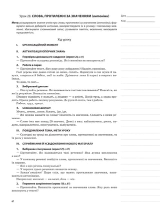 Дата _______________________
Клас _______________________
Урок 28. Слова, протилежні за значенням (антоніми)
Мета: розширювати знання учнів про слова, протилежні за значенням (антоніми); фор-
мувати вміння добирати антоніми, використовувати їх в усному і писемному мов-
ленні; збагачувати словниковий запас; розвивати пам’ять, мовлення; виховувати
працьовитість.
Хід уроку
I.	 Організаційний момент
II.	Актуалізація опорних знань
1.	Перевірка домашнього завдання (вправа128,с.61)
—	Прочитайте складену розповідь. Які синоніми ви використали?
2.	Робота в парах
—	Прочитайте текст. Яку пору року зображено? Назвіть синоніми.
Голі дерева вже давно готові до зими, сплять. Поринули в сон жуки й па-
вуки, ховрашки й бабки, змії та жаби. Дрімають лини й карасі в озерних ви-
їмках.
То дощ, то сніг...
3.	Вибірковий диктант
—	Послухайте речення. Як називаються такі висловлювання? Поясніть, як
ви їх розумієте. Випишіть синоніми.
Пташку пізнають у польоті, а людину — в роботі. Посій труд, а слава вро-
дить. Праця робить людину розумною. Де руки й охота, там і робота.
Робота, труд, праця.
4.	Словниковий диктант
Мчить, летить, повзе, біжить, їде, іде.
—	Як можна назвати ці слова? Поясніть їх значення. Складіть з ними ре-
чення.
—	Слово іти має понад 20 значень. Деякі з них: наближатися, рости, па-
дати, відправлятися, пересуватися, відбуватися.
III.	Повідомлення теми, мети уроку
—	Сьогодні на уроці ви дізнаєтеся про слова, протилежні за значенням, та
їх роль у мовленні.
IV.	Сприймання й усвідомлення нового матеріалу
1.	Вибіркове списування (вправа129,с.61)
—	Прочитайте. Як називаються такі речення? Яка думка висловлена
в них?
—	У кожному реченні знайдіть слова, протилежні за значенням. Випишіть
їх парами.
—	Які з цих речень спонукальні?
—	У перших трьох реченнях визначте основу.
—	Запам’ятайте! Пари слів, що мають протилежне значення, нази­
ваються антонімами.
Наприклад: високий — низький, день — ніч.
2.	Первинне закріплення (вправа130,с.61)
—	Прочитайте. Випишіть протилежні за значенням слова. Яку роль вони
виконують у тексті?
67
 