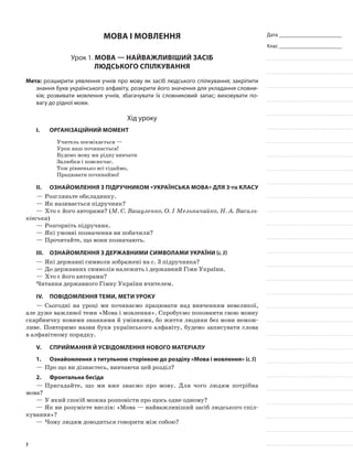 Дата _______________________
Клас _______________________
мова і мовлення
Урок 1. Мова — найважливіший засіб
людського спілкування
Мета: розширити уявлення учнів про мову як засіб людського спілкування; закріпити
знання букв українського алфавіту, розкрити його значення для укладання словни-
ків; розвивати мовлення учнів, збагачувати їх словниковий запас; виховувати по-
вагу до рідної мови.
Хід уроку
I.	 Організаційний момент
Учитель посміхається —
Урок наш починається!
Будемо мову ми рідну вивчати
Залюбки і повсякчас.
Тож рівненько всі сідаймо,
Працювати починаймо!
II.	 Ознайомлення з підручником «Українська мова» для 3-го класу
—	Розгляньте обкладинку.
—	Як називається підручник?
—	Хто є його авторами? (М. С. Вашуленко, О. І Мельничайко, Н. А. Василь-
ківська)
—	Розгорніть підручник.
—	Які умовні позначення ви побачили?
—	Прочитайте, що вони позначають.
III.	 Ознайомлення з державними символами України (с.3)
—	Які державні символи зображені на с. 3 підручника?
—	До державних символів належить і державний Гімн України.
—	Хто є його авторами?
Читання державного Гімну України вчителем.
IV.	Повідомлення теми, мети уроку
—	Сьогодні на уроці ми починаємо працювати над вивченням невеликої,
але дуже важливої теми «Мова і мовлення». Спробуємо поповнити свою мовну
скарбничку новими знаннями й уміннями, бо життя людини без мови немож-
ливе. Повторимо назви букв українського алфавіту, будемо записувати слова
в алфавітному порядку.
V.	Сприймання й усвідомлення нового матеріалу
1.	 Ознайомлення з титульною сторінкою до розділу «Мова і мовлення» (с.5)
—	Про що ви дізнаєтесь, вивчаючи цей розділ?
2.	 Фронтальна бесіда
—	Пригадайте, що ми вже знаємо про мову. Для чого людям потрібна
мова?
—	У який спосіб можна розповісти про щось одне одному?
—	Як ви розумієте вислів: «Мова — найважливіший засіб людського спіл-
кування»?
—	Чому людям доводиться говорити між собою?
7
 