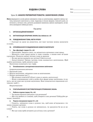 Дата _______________________
Клас _______________________
Будова слова
Урок 30. Аналіз перевірної роботи. Закінчення слова
Мета: формувати в учнів уміння змінювати слова за запитаннями, виділяти змінну час-
тину, визначати закінчення у слові, поданому в кількох формах; пояснити роль за-
кінчення у зв’язках слів у реченні; розвивати мовлення, вміння аналізувати, зістав-
ляти; виховувати любов до книги.
Хід уроку
I.	 Організаційний момент
II.	Актуалізація опорних знань (див.додатокнас.38)
III.	Повідомлення теми, мети уроку
—	Сьогодні на уроці ви дізнаєтеся, які інші частини можна визначити
в словах.
IV.	Сприймання й усвідомлення нового матеріалу
1.	Гра «Досліди!» (вправа135,с.64)
—	Прочитайте. Зверніть увагу, як змінюється в реченнях слово праця.
—	Випишіть слово праця разом із тими словами, з якими воно зв’язане
в реченнях. Позначте змінну частину слова за зразком.
—	Як вам зручно називати цю частину? (Закінчення)
—	Запам’ятайте! Змінна частина слова називається закін­ченням. Щоб
знайти закінчення, треба зміни­ти слово.
Закінчення позначають так: гор а .
2.	 Ознайомлення з алгоритмом визначення закінчення
Алгоритм визначення закінчення
Прочитай слово.yy
Виділи закінчення, змінивши слово за запитаннями.yy
Познач закінчення такyy .
—	Що цікавого помітили? (Деякі слова не мають закінчення.)
—	Якщо в змінюваному слові в якійсь його формі немає закінчення, то ка-
жуть, що це слово має нульове закінчення. Воно позначається порожньою клі-
тинкою: гриб .
Фізкультхвилинка
V.	Узагальнення й систематизація отриманих знань
1.	Робота в групах (вправа136,с.64)
—	Чи можна вважати цей рядок слів реченням?
—	Що слід зробити зі словами, щоб утворити з них речення? Побудуйте ре-
чення і запишіть.
2.	Творче списування (вправа137,с.64)
—	Спишіть, змінюючи слова в дужках так, щоб вони зв’язувалися з ін-
шими словами в реченні.
—	Уявіть, що слова в дужках не змінюються, чи зрозуміли би ви ці ви-
слови?
—	Які ще слова тре­ба вставити для зв’язку слів у реченні?
71
 