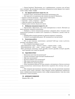 —	Запам’ятайте! Закінчення, як і прийменники, служать для зв’язку
слів у реченні. За допомогою закінчень утворюються різні форми того самого
слова: гор а , гор и , гор ою .
3.	Гра «Додай закінчення» (вправа138,с.65)
—	Спишіть текст, вставляючи пропущені закінчення слів.
—	Які прислів’я чи приказки про книжку ви знаєте? Запишіть.
Будеш з книгою дружити — буде легше в світі жити.yy
Книга не пряник, а дітей до себе манить.yy
З ручаїв — ріки, з книжок — знання.yy
День без книги, що обід без хліба.yy
Будеш книги читати, будеш все знати.yy
4.	Вибіркове списування (вправа139,с.65)
—	Прочитайте. Простежте, яке слово повторюється в тексті. Поставте до
нього питання і визначте закінчення.
—	Знайдіть у тексті спонукальне речення і випишіть його. Складіть інші
спонукальні речення зі словом хліб і запишіть їх. Позначте у цьому слові за-
кінчення.
—	Перебудуйте останнє речення за зразком першого і запишіть.
—	Спишіть каліграфічний рядок. Як називаються такі речення?
5.	Колективна робота
—	Які ж ролі виконує закінчення у реченні? (Зв’язує слова в реченні,
утворює нову форму слова.)
—	Як утворити нову форму слова?
1)	За принципом «один — багато»: книга — книги; учень — учні.
2)	За принципом: «він — вона — вони»: чемний — чемна — чемні.
3)	За допомогою запитань: (що?) дружба; (чого?) дружби; (чому?) дружбі;
(що?) дружбу; (на чому?) на дружбі.
VІ.	Підсумок уроку
—	Вивчення якої теми ми розпочали?
—	З якою частиною слова сьогодні ознайомилися?
—	Що таке закінчення?
—	Як його знайти? А як позначити?
—	Що нового дізналися на уроці?
—	Що найбільше запам’яталося?
—	Яких висновків дійшли? (Слова можуть змінюватися. Змінна частина
слова називається закінченням. Закінчення служить для зв’язку слів у ре-
ченні.)
—	Ми говорили про маленьку частинку слова, яка має величезне значення
та зв’язує різні слова в реченні. Саме завдяки таким дрібницям українська
мова є наймилозвучнішою мовою в світі, добре впорядкованою, тому що слова
лаконічно і тонко поєднані.
VІІ.	Домашнє завдання
Вправа 140, с. 65.
72
 