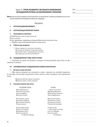 Дата _______________________
Клас _______________________
Урок 31. Урок розвитку зв’язного мовлення.
Складання речень за малюнком і планом
Мета: вчити учнів складати зв’язні речення за малюнком і планом; розвивати усне й пи-
семне мовлення; виховувати любов до природи.
Хід уроку
I.	 Організаційний момент
II.	Актуалізація опорних знань
1.	Каліграфічна хвилинка
О О ОО Оо ро оз ой ко ооо ом по од
Осінь ознака
Осінь оранжево-червоним олівцем обзолотила околиці села.
—	Зробіть звуко-буквений аналіз слова осінь.
2.	Робота над загадкою
Коли з дерев усі листочки злітають,yy
Коли вже на південь птахи відлітають,
Коли небо синє, холодний дощ ллється,
Ця пора року як зветься? (Осінь)
III.	Повідомлення теми, мети уроку
—	Сьогодні на уроці ми будемо складати зв’язні речення про осінь за ма-
люнком і планом.
IV.	Сприймання й усвідомлення нового матеріалу
1.	Вступне слово вчителя
—	Ще зовсім недавно ви купалися в річці, гралися на зеленій травичці.
А сьогодні під ногами шурхотить опале листя, птахи співають свої прощальні
пісні.
Вересень трусить груші в садочку.
Жовтень гаптує клену сорочку.
2.	Слухання віршів про осінь
ОСІННІЙ ПАРК
Вже побагряніло
Листячко на клені,
Але на вербиці
Ще воно зелене.
На каштані листя
З жовтою каймою.
Йду осіннім парком
Тихою ходою.
Таких фарб немає
Влітку, ні зимою.
Недаремно осінь
Зветься золотою.
О. Війтик-Ющук
ОСІНЬ
... Осінь на узліссі
Фарби розбавляла,
Пензликом легенько
Листя фарбувала.
Вже руда ліщина,
Пожовтіли клени.
В пурпурі осіннім
Тільки дуб зелений.
Утішає ясен:
— Не сумуй за літом!
Геть усі діброви
В золото одіто.
П. Осадчук
73
 