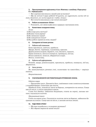 3.	Прослуховування аудіозапису п’єси «Жовтень» з альбому «Пори року»
П. І. Чайковського
—	Які картини викликала у вашій уяві ця музика?
—	Що ви хотіли б зараз робити? (Слухати, як шурхотить листя під но-
гами, дивитись, як листя кружляє і падає, тощо.)
—	Які почуття викликала у вас почута мелодія?
4.	Робота за малюнком «Осінь»
—	Розкажіть, які зміни відбулися в природі з настанням осені.
5.	Колективне складання плану
План
1)	Яка пора року настала?
2)	Якими стали дерева?
3)	Як змінилася трава?
4)	Як поводяться птахи?
5)	Яку роботу принесла осінь людям?
6.	Складання зв’язних речень
1)	 Робота над словником.
Осінь прилинула, завітала, прийшла.
Щедра, багата, чарівниця, художниця, красуня.
Дерева різнокольорові, барвисті, голі, безлисті, строкаті.
Трава пожовкла, висохла пошерхла, примерзла, зів’яла.
Птахи замовкли, затихли, збираються в зграї.
Веселу, клопітливу.
2)	 Робота над орфограмами.
Осінній, щедра, різнокольорові, прилинула, прийшла, пошерхла, зів’яла,
збираються.
3)	 Запис речень.
Як записуватимуть речення учні, колективно чи самостійно,— вирішує
вчитель.
Фізкультхвилинка
V.	Узагальнення й систематизація отриманих знань
Робота в парах
—	Прочитайте текст. Доповніть його, замінивши слова словосполученнями
у потрібній формі. Співставте два тексти.
Прийшла осінь, пожовтіло листя на березах, почервоніло на осиках. Сонце
вже не пекло, а злегка пригрівало землю.
Слова для довідки: зайнятися багрянцем, стояти на порозі, ласкаво пес-
тити, спалахнути золотом.
Удосконалений текст
Стоїть на порозі осінь. Спалахнуло золотом листя на березах, зайнялося ба-
грянцем на осиках. Сонце вже не пекло, а ласкаво пестило землю.
VІ.	Підсумок уроку
—	Що вам сподобалось у складених реченнях?
—	Які образні вирази ви запам’ятали?
74
 