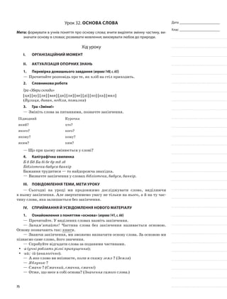 Дата _______________________
Клас _______________________
Урок 32. Основа слова
Мета: формувати в учнів поняття про основу слова; вчити виділяти змінну частину, ви-
значати основу в словах; розвивати мовлення; виховувати любов до природи.
Хід уроку
I.	 Організаційний момент
II.	Актуалізація опорних знань
1.	Перевірка домашнього завдання (вправа140,с.65)
—	Прочитайте розповідь про те, як хліб на стіл приходить.
2.	Словникова робота
Гра «Збери склади»
[ця] [ву] [ли] [ван] [ди] [ля] [не] [ді] [по] [ка] [мил]
(Вулиця, диван, неділя, помилка)
3.	Гра «Зміни!»
—	Змініть слова за питаннями, позначте закінчення.
Підводний Курочка
який? хто?
якого? кого?
якому? кому?
яким? ким?
— Що при цьому змінюється у слові?
4.	Каліграфічна хвилинка
Б б Бб Ба бі бе бр тб зб
Бібліотека бабуся банкір
Бажання трудитися — то найдорожча знахідка.
—	Визначте закінчення у словах бібліотека, бабуся, банкір.
III.	Повідомлення теми, мети уроку
—	Сьогодні на уроці ми продовжимо досліджувати слово, виділяючи
в ньому закінчення. Але звертатимемо увагу не тільки на нього, а й на ту час-
тину слова, яка залишається без закінчення.
IV.	Сприймання й усвідомлення нового матеріалу
1.	 Ознайомлення з поняттям «основа» (вправа141,с.66)
—	Прочитайте. У виділених словах назвіть закінчення.
—	Запам’ятайте! Частина слова без закінчення називається основою.
Основу позначають так: книги.
—	Знаючи закінчення, ми зможемо визначити основу слова. За основою ми
пізнаємо саме слово, його значення.
—	Спробуйте відгадати слова за поданими частинами.
-аyy (учні роблять різні припущення);
-ий; -ійyy (аналогічно).
—	А яке слово ви впізнаєте, коли я скажу земл-? (Земля)
—	Яблуньк-?
—	Смачн-? (Смачний, смачна, смачні)
—	Отже, що несе в собі основа? (Значення самого слова.)
75
 
