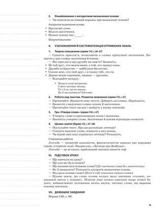 2.	 Ознайомлення з алгоритмом визначення основи
—	Чи помітили ви певний порядок при визначенні основи?
Алгоритм визначення основи
Прочитай слово.yy
Виділи закінчення.yy
Познач основу так:yy .
Фізкультхвилинка
V.	Узагальнення й систематизація отриманих знань
1.	Творче списування (вправа142,с.66–67)
—	Спишіть прислів’я, вставляючи в словах пропущені закінчення. По-
значте у цих словах закінчення й основу.
—	Які прислів’я про дружбу ви знаєте? Запишіть.
Не той друг, хто медом маже, а той, хто правду каже.yy
Дружба та братство — найбільше багатство.yy
Скажи мені, хто твій друг, і я скажу тобі, хто ти.yy
Дерево міцне корінням, людина — друзями.yy
—	Відгадайте загадку.
Якщо в слові неодмінноyy
Є його частина змінна,
То є й та, що не зникає.
Як її ми називаєм? (Основа)
2.	Робота над текстом. Розвиток мовлення (вправа143,с.67)
—	Прочитайте. Визначте тему тексту. Доберіть заголовок. Перекажіть.
—	Визначте у виділених словах основу й закінчення.
—	Прочитайте текст ще раз і знайдіть у ньому синоніми.
3.	Гра «Утвори слово» (вправа144,с.67)
—	Утворіть слова із пропонованих основ і закінчень.
—	Запишіть утворені слова. Закінчення й основи відповідно позначте.
4.	Цікаво знати! (Вправа145,с.67–68)
—	Послухайте текст. Про що розповідає легенда?
—	Спишіть виділені слова, позначте у них основу.
—	Чи відомі вам інші українські легенди? Розкажіть.
Словникова робота
Легенда — оповитий казковiстю, фантастичнiстю пеpеказ пpо наpодних
геpоїв, iстоpичнi події. Наприклад, «Легенда про Довбуша».
Легенда — це не казка, приблизний синонім поняття міф.
VІ.	Підсумок уроку
—	Що вивчали на уроці?
—	Що для вас було новим?
—	Що називається основою слова? (Це частина слова без закінчення.)
—	Як її визначити? Розкажіть алгоритм визначення основи.
—	Яка роль основи слова? (Несе в собі значення самого слова.)
—	Цікаво знати, що слово основа колись мало значення «головні, по-
вздовжні нитки у тканині». Пізніше воно почало озна­чати опору певної бу-
дівлі, найважливіші положення якоїсь науки, частину слова, що виражає
основне значення.
VІІ.	Домашнє завдання
Вправа 146, с. 68.
76
 