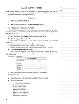 Дата _______________________
Клас _______________________
Урок 33. Частини основи
Мета: закріпити в учнів поняття про закінчення та основу слова; дати загальне уяв-
лення про те, з яких частин може складатися основа слова; розвивати мислення,
мовлення; виховувати пізнавальний інтерес.
Хід уроку
I.	 Організаційний момент
II.	Актуалізація опорних знань (див.додатокнас.66)
III.	Повідомлення теми, мети уроку
—	На попередніх уроках ми вже дослідили, що слово ділиться на закін-
чення та основу. Сьогодні на уроці ви дізнаєтеся, що основа, в свою чергу, теж
має певні складові.
IV.	Сприймання й усвідомлення нового матеріалу
1.	Робота в групах (вправа147,с.68)
—	Прочитайте і спишіть. У виділених словах позначте закінчення
й основу.
—	Назвіть спільну частину основи. Це — корінь.
—	Назвіть частину основи перед коренем. Це — префікс.
—	Назвіть частину основи між коренем і закінченням. Це — суфікс.
2.	Складання таблиці «Будова слова»
—	Запам’ятайте! Основа слова може складатися з таких частин: пре-
фікса, кореня і суфікса. Розгляньте в підручнику, як позначають на письмі ці
частини основи.
На дошці — таблиця.
Будова слова
закінчення
основа	
префікс
корінь
суфікс
—	Цією таблицею ми будемо користуватися під час роботи.
Фізкультхвилинка
V.	Узагальнення й систематизація отриманих знань
1.	Пояснення вчителя
Казка-бувальщина
Не за синіми морями,
Не за дальніми лісами,
А в Мовляндії-країні
Проживали друзі щирі.
Корінь — сивий дідуган,
Префікс — брат молодший,
Суфікс — справжній молодець,
Закінчення — на кінець.
77
 