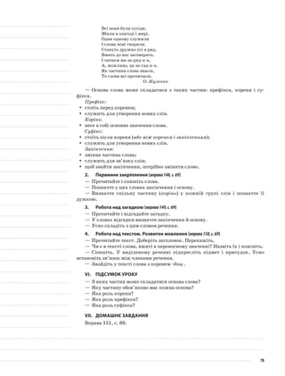 Всі вони були сусіди,
Жили в злагоді і мирі.
Один одному служили
І слова нові творили.
Стануть дружно усі в ряд,
Вмить до нас заговорять.
І читаєм ми за-ряд-к-а,
А, можливо, це за-гад-к-а.
Як частини слова знаєш,
То слова всі прочитаєш.
О. Жуленко
—	Основа слова може складатися з таких частин: префікса, кореня і су-
фікса.
Префікс:
стоїть перед коренем;yy
служить для утворення нових слів.yy
Корінь:
несе в собі основне значення слова.yy
Суфікс:
стоїть після кореня (yy або між коренем і закінченням);
служить для утворення нових слів.yy
Закінчення:
змінна частина слова;yy
служить для зв’язку слів;yy
щоб знайти закінчення, потрібно змінити слово.yy
2.	Первинне закріплення (вправа148,с.69)
—	Прочитайте і спишіть слова.
—	Позначте у цих словах закінчення і основу.
—	Визначте спільну частину (корінь) у кожній групі слів і позначте її
дужкою.
3.	Робота над загадкою (вправа149,с.69)
—	Прочитайте і відгадайте загадку.
—	У словах відгадки визначте закінчення й основу.
—	Усно складіть з цим словом речення.
4.	Робота над текстом. Розвиток мовлення (вправа150,с.69)
—	Прочитайте текст. Доберіть заголовок. Перекажіть.
—	Чи є в тексті слова, вжиті в переносному значенні? Назвіть їх і поясніть.
—	Спишіть. У виділеному реченні підкресліть підмет і прису­док. Усно
встановіть зв’язок між членами речення.
—	Знайдіть у тексті слова з коренем -дощ-.
VІ.	Підсумок уроку
—	З яких частин може складатися основа слова?
—	Яку частину обов’яково має кожна основа?
—	Яка роль кореня?
—	Яка роль префікса?
—	Яка роль суфікса?
VІІ.	Домашнє завдання
Вправа 151, с. 69.
78
 