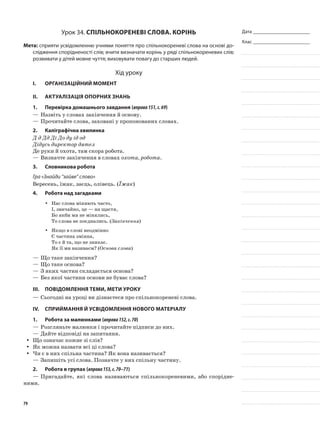 Дата _______________________
Клас _______________________
Урок 34. Спільнокореневі слова. Корінь
Мета: сприяти усвідомленню учнями поняття про спільнокореневі слова на основі до-
слідження спорідненості слів; вчити визначати корінь у ряді спільнокореневих слів;
розвивати у дітей мовне чуття; виховувати повагу до старших людей.
Хід уроку
I.	 Організаційний момент
II.	Актуалізація опорних знань
1.	Перевірка домашнього завдання (вправа151,с.69)
—	Назвіть у словах закінчення й основу.
—	Прочитайте слова, заховані у пропонованих словах.
2.	Каліграфічна хвилинка
Д д Дд Ді До ду ід од
Дідусь директор дятел
Де руки й охота, там скора робота.
—	Визначте закінчення в словах охота, робота.
3.	Словникова робота
Гра «Знайди “зайве” слово»
Вересень, їжак, заєць, олівець. (Їжак)
4.	Робота над загадками
Нас слова міняють часто,yy
І, звичайно, це — на щастя,
Бо якби ми не мінялись,
То слова не поєднались. (Закінчення)
Якщо в слові неодмінноyy
Є частина змінна,
То є й та, що не зникає.
Як її ми називаєм? (Основа слова)
—	Що таке закінчення?
—	Що таке основа?
—	З яких частин складається основа?
—	Без якої частини основи не буває слова?
III.	Повідомлення теми, мети уроку
—	Сьогодні на уроці ви дізнаєтеся про спільнокореневі слова.
IV.	Сприймання й усвідомлення нового матеріалу
1.	Робота за малюнками (вправа152,с.70)
—	Розгляньте малюнки і прочитайте підписи до них.
—	Дайте відповіді на запитання.
Що означає кожне зі слів?yy
Як можна назвати всі ці слова?yy
Чи є в них спільна частина? Як вона називається?yy
—	Запишіть усі слова. Позначте у них спільну частину.
2.	Робота в групах (вправа153,с.70–71)
—	Пригадайте, які слова називаються спільнокореневими, або спорідне-
ними.
79
 
