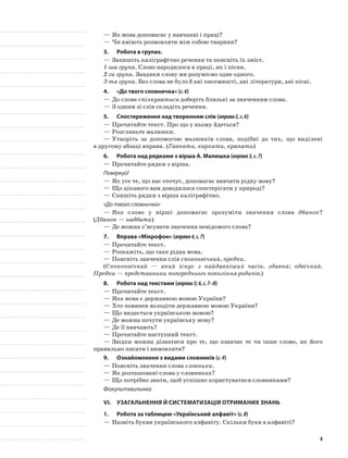 —	Як мова допомагає у навчанні і праці?
—	Чи вміють розмовляти між собою тварини?
3.	Робота в групах.
—	Запишіть каліграфічно речення та поясніть їх зміст.
1-ша група. Слово народилося в праці, як і пісня.
2-га група. Завдяки слову ми розуміємо одне одного.
3-тя група. Без слова не було б ані писемності, ані літератури, ані пісні.
4.	 «До твого словничка» (с.6)
—	До слова спілкуватися доберіть близькі за значенням слова.
—	З одним зі слів складіть речення.
5.	Спостереження над творенням слів (вправа2,с.6)
—	Прочитайте текст. Про що у ньому йдеться?
—	Розгляньте малюнки.
—	Утворіть за допомогою малюнків слова, подібні до тих, що виділені
в другому абзаці вправи. (Гавкати, каркати, крапати)
6.	Робота над рядками з вірша А. Малишка (вправа3,с.7)
—	Прочитайте рядки з вірша.
Поміркуй!
—	Як усе те, що нас оточує, допомагає вивчати рідну мову?
—	Що цікавого вам доводилося спостерігати у природі?
—	Спишіть рядки з вірша каліграфічно.
«До твого словничка»
—	Яке слово у вірші допомагає зрозуміти значення слова дбанок?
(Дбанок — надбати)
—	Де можна з’ясувати значення невідомого слова?
7.	Вправа «Мікрофон» (вправа4,с.7)
—	Прочитайте текст.
—	Розкажіть, що таке рідна мова.
—	Поясніть значення слів споконвічний, предки.
(Споконвічний — який існує з найдавніших часів, здавна; одвічний.
Предки — представники попереднього покоління родичів.)
8.	Робота над текстами (вправи5;6,с.7–8)
—	Прочитайте текст.
—	Яка мова є державною мовою України?
—	Хто повинен володіти державною мовою України?
—	Що видається українською мовою?
—	Де можна почути українську мову?
—	Де її вивчають?
—	Прочитайте наступний текст.
—	Звідки можна дізнатися про те, що означає те чи інше слово, як його
правильно писати і вимовляти?
9.	 Ознайомлення з видами словників (с.4)
—	Поясніть значення слова словники.
—	Як розташовані слова у словниках?
—	Що потрібно знати, щоб успішно користуватися словниками?
Фізкультхвилинка
VI.	Узагальнення й систематизація отриманих знань
1.	Робота за таблицею «Український алфавіт» (с.8)
—	Назвіть букви українського алфавіту. Скільки букв в алфавіті?
8
 