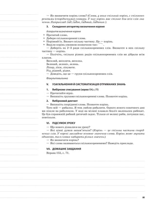 —	Як визначити корінь слова? (Слова, у яких спільний корінь, є спільноко-
реневими (спорідненими) словами. У них корінь має спільне для всіх слів зна-
чення. Наприклад: сад, садок, садовий, садівник.)
3.	Складання алгоритму визначення кореня
Алгоритм визначення кореня
Прочитай слово.yy
Добери спільнокореневі слова.yy
Порівняй їх. Визнач спільну частину. Це — корінь.yy
Виділи корінь умовною позначкою так:yy .
—	Доберіть по 2–3 ряди спільнокореневих слів. Визначте в них спільну
частину — корінь.
—	Полічіть, скільки різних рядів спільнокореневих слів ви дібрали всім
класом.
Веселий, веселити, веселка.
Зелений, зеленіє, зелень.
Лікар, ліки, лікувати.
Рід, рідний, рідня.
—	Доведіть, що це — групи спільнокореневих слів.
Фізкультхвилинка
V.	Узагальнення й систематизація отриманих знань
1.	Вибіркове списування (вправа154,с.71)
—	Прочитайте вірш.
—	Випишіть групами спільнокореневі слова. Позначте корінь.
2.	Вибірковий диктант
—	Випишіть споріднені слова. Позначте корінь.
Тато мій — рибалка. Я теж люблю рибалити. Одного ясного сонячного дня
ми пішли на риболовлю. У воді на мілині плавало безліч маленьких рибенят.
Це був справжній рибний дитячий садок. Тільки от великі риби, почувши нас,
повтікали.
VІ.	Підсумок уроку
—	Що нового дізналися на уроці?
—	Які цінні думки запам’ятали? (Корінь — це спільна частина спорід-
нених слів. У корені закладене основне значення слова. Корінь може звучати
однаково, та в словах набирати різних значень.)
—	Як визначити корінь?
—	Які слова називаються спільнокореневими? Наведіть приклади.
VІІ.	Домашнє завдання
Вправа 155, с. 71.
80
 