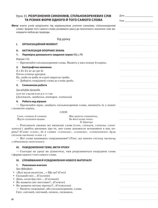 Дата _______________________
Клас _______________________
Урок 35. Розрізнення синонімів, спільнокореневих слів
та різних форм одного й того самого слова
Мета: вчити учнів розрізняти під керівництвом учителя синоніми, спільнокореневі
слова і форми того самого слова; розвивати увагу до лексичного значення слів; ви-
ховувати любов до природи.
Хід уроку
I.	 Організаційний момент
II.	Актуалізація опорних знань
1.	Перевірка домашнього завдання (вправа155,с.71)
Вправа 155.
—	Прочитайте спільнокореневі слова. Назвіть у них основу й корінь.
2.	Каліграфічна хвилинка
Е е Ее Ех ве ме ере бе
Олень олівець цукерка
Ех, якби та якби та в роті виросли гриби.
—	Доберіть споріднені слова до слова гриби.
3.	Словникова робота
Гра від Діда-Буквоїда
д кт нт з вд нн в вт р к ч т нн
(Диктант, завдання, вівторок, читання)
4.	Робота над віршем
—	Прочитайте вірш, знайдіть спільнокореневі слова, випишіть їх у зошит
і позначте корінь.
Слон
Слон, слониха й слоненя
Йдуть купатися щодня.
Має радість слоненятко,
Бо його купає татко.
В. Кравчук
—	Розгляньте уважно всі виписані слова (слон, слониха, слоненя, слоне-
нятко) і зробіть висновок про те, яке слово допомогло встановити в них ко-
рінь? (Слово «слон», бо в словах «слониха», «слоненя», «слоненятко» була
спільна частина «слон-».)
—	Які слова називають спорідненими? (Такі, що мають спільну частину
з однаковим значенням.)
III.	Повідомлення теми, мети уроку
—	Сьогодні на уроці ви дізнаєтеся, чим розрізняються споріднені слова
і форми одного і того самого слова.
IV.	Сприймання й усвідомлення нового матеріалу
1.	Пояснення вчителя
Гра «Відгадай»
«Білі мухи налетіли...» Що це? (yy Сніг)
Сильний сніг... (yy Сніговій)
День, коли йде сніг... (yy Сніговий)
Як назвати сніг пестливо?.. (yy Сніжок)
Як назвати снігову зірочку?.. (yy Сніжинка)
—	Назвіть споріднені, або спільнокореневі, слова.
Сніг, сніговій, сніговий, сніжок, сніжинка.
81
 