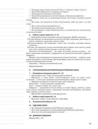 —	Чи мають вони спільну частину? («Сніг-»; в деяких словах «сніж-»)
—	Чому? (Бо відбувається чергування в корені.)
—	Чи змінюється значення слів? (Так)
—	Чому? (Бо утворюються нові від кореня за допомогою суфіксів.)
—	Змінимо слово сніг за питаннями: (нема чого?) снігу; засипало (чим?)
снігом.
—	Це слова, які різняться тільки закінченням, тобто це одне і те саме
слово.
—	Чи є в них спільна частина? (Сніг-)
—	Чи змінюється значення цих слів? (Ні)
—	Як ви вважаєте, чому? (Значення його не змінюється, бо залишається
незмінною основа.)
2.	Робота в групах (вправа156,с.71–72)
—	Порівняйте слова в кожному з пунктів завдання. Зробіть висновки.
1)	Слова, близькі за значенням (синоніми): сніговій, хуртовина, метелиця, за-
метіль, завірюха, хурделиця, віхола, завія.
2)	Спільнокореневі, або споріднені, слова: сніг, сніго­вій, сніговий, сніжок,
сніжинка.
3)	Слова, які різняться тільки закінченням (різні форми того самого слова):
сніг, снігу, снігом, снігів, сніга­ми, у снігах, снігам.
Висновок. Спільнокореневі — це слова, що мають спільну частину — ко-
рінь з однаковим значенням і утворюються за допомогою закінчень, суфіксів,
префіксів.
Форми слова утворюються за допомогою спільної частини — кореня з одна-
ковим значенням і закінченням. Значення форм слова не змінюється, бо зали-
шається незмінною його основа.
Синоніми — близькі за значенням слова.
Фізкультхвилинка
V.	Узагальнення й систематизація отриманих знань
1.	Розподільне списування (вправа157,с.72)
—	Прочитайте текст. Чому він поділений на абзаци?
—	Випишіть в один рядок спільнокореневі слова до слова зима,
а в інший — слово зима з різними закінченнями (різні форми цього слова).
—	Доберіть синоніми до слів безлистий, гуде, завірюха.
Безлистий — голий, опавший, чорний (ліс).
Гуде — шумить, свище, віє, гуляє, дме.
Завірюха — хуртовина (сильний вітер зі снігом), буран, заметіль, пурга,
хуга, віхола, метелиця, розм.: хурделиця, сніговій, сніговійниця, сніговиця,
завія, пороша, зав’юга, стужа.
—	Прочитайте тлумачення слова брунатний.
2.	Робота в парах (вправа158,с.72)
—	Вилучіть «зайве» слово. Поясніть свій вибір.
3.	Тестування (див.додатокнас.38)
VІ.	Підсумок уроку
—	Як утворюються форми слова? Наведіть приклади.
—	Які слова називаються спільнокореневими? Наведіть приклади.
—	Для чого слід уміти розрізняти ці слова?
VІІ.	Домашнє завдання
Вправа 159, с. 73.
82
 